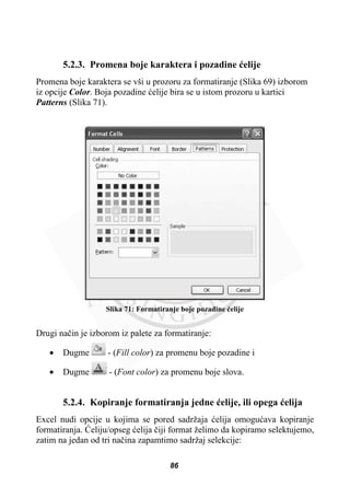 5.2.3. Promena boje karaktera i pozadine üelije
Promena boje karaktera se vši u prozoru za formatiranje (Slika 69) izborom
iz opcije Color. Boja pozadine üelije bira se u istom prozoru u kartici
Patterns (Slika 71).
Slika 71: Formatiranje boje pozadine üelije
Drugi naþin je izborom iz palete za formatiranje:
x Dugme - (Fill color) za promenu boje pozadine i
x Dugme - (Font color) za promenu boje slova.
5.2.4. Kopiranje formatiranja jedne üelije, ili opega üelija
Excel nudi opcije u kojima se pored sadržaja üelija omoguüava kopiranje
formatiranja. ûeliju/opseg üelija þiji format želimo da kopiramo selektujemo,
zatim na jedan od tri naþina zapamtimo sadržaj selekcije:
86
 