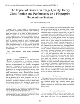 1

Abstract—This is a follow on paper to which examined the
impact of gender on a fingerprint recognition system. In that study,
the authors used two different technologies (capacitance and optical)
single finger sensors. In this study, the authors examined the
differences in gender using images automatically segmented from a
10-print fingerprint sensor. Therefore, we analyze in detail the
fingerprint locations and assess the performance, image quality and
Henry Classification. Our results concur with recent literature which
shows no significant difference in Henry Classification across
gender, although there is a significant difference across the different
fingerprint locations. We do show that there is a difference in image
quality (females averaging 81.929 and males averaging 84.196), with
a resulting difference in performance. The female dataset performed
at an Equal Error Rate of 0.42%, and the male dataset performing at
an EER of 0.68%).
Index Terms—biometrics, image quality, classification,
performance
I. INTRODUCTION
HERE is continued interest in how different factors
impact the performance of a fingerprint recognition
system. As biometrics, particularly fingerprints, become
pervasive, the performance of such systems is of paramount
importance. Fingerprint sensors can now be found on a
variety of consumer devices, including mobile phones and
computers; in the corporate environment such as retail; and in
the government sector for immigration purposes. A recent
report highlighted two issues – first the diffusion effect and
secondly the recognition of biometric limitations [1] . The
diffusion effect is important, and argues that if individuals see
and use biometrics at the border successfully, they may be
more likely to use biometrics for other needs. Anecdotal
evidence at the author’s institution show that many people
have biometric sensors on their laptops, but still opt for the
traditional authentication of a password. In order to increase
Kevin O’Connor is with the Biometric Standards, Performance and
Assurance Laboratory, in the Department of Technology, Leadership and
Innovation at Purdue University, West Lafayette, IN 47906 USA (765-494-
2311; fax: 765-496-2700; e-mail: koconnor@purdue.edu).
Stephen J. Elliott is with the Biometric Standards, Performance and
Assurance Laboratory, in the Department of Technology, Leadership and
Innovation at Purdue University, West Lafayette, IN 47906 USA (765-494-
2311; fax: 765-496-2700; e-mail: elliott@purdue.edu).
adoption of the biometric, not only does the biometric sensor
need to be on the device, but the user needs to use it. They
may decide not to use the biometric security because they
might not be able to successfully enroll or verify – the issue of
performance, which can be impacted by a number of factors.
For example, image quality can be impacted by the physical
characteristics of the finger, whether through age, oiliness,
moisture and elasticity of the skin; the way an individual
interacts with the sensor; and how the users are instructed to
use the sensor. Other research examined image quality of
fingerprints and their resulting performance. Other papers
have examined the role that gender plays in the performance
of a fingerprint recognition system – the focus of this paper.
Frick et. al reported that there was a difference in performance
rates between males and females, and reported differences in
image quality H(.95,2)=156.50, resulting in a p-value less than
0.05 [2]. The same authors noted that in their dataset, there
was no significant difference between males and females
when minutiae distribution was taken into account. A more
recent study that examined the gender distribution and
fingerprint classification among South Indian populations
noted that the Henry classification made no difference based
on the gender [3]. Ridge width is also different between males
and females[4]. Badawi studied 1100 males and females and
analyzed the ridge count and pattern types. They found that
Ulnar loop was the most frequent, then the monocentric
whorl. They also noted that there was only slight difference
between the male and female pattern type [5].
II. MOTIVATION
This paper builds on previous work undertaken by one of
the authors [2]. Since the paper was published in 2008, we
have conducted several other fingerprint studies using
different sensors. In this study, we wanted to expand the
number of fingers to be analyzed and capture them from a
different sensor.
III. ANALYSIS FRAMEWORK
A commercially available matcher and image quality tool
were used to analyze the images collected. The image quality
scores ranged from 0-100. This is an updated tool from that
The Impact of Gender on Image Quality, Henry
Classification and Performance on a Fingerprint
Recognition System
Kevin O’Connor, Stephen J. Elliott
T
The 7th International Conference on Information Technology and Applications (ICITA 2011)
304
 