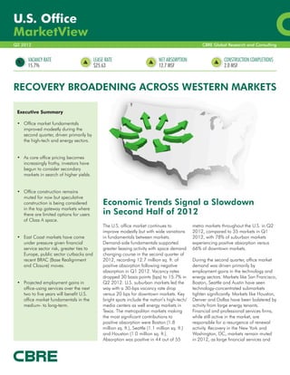 U.S. Office
MarketView
Q2 2012                                                                                                CBRE Global Research and Consulting


      VACANCY RATE                         LEASE RATE                          NET ABSORPTION                     CONSTRUCTION COMPLETIONS
      15.7%                                $25.63                              12.7 MSF                           2.0 MSF



RECOVERY BROADENING ACROSS WESTERN MARKETS

 Executive Summary

 •	 Office market fundamentals
    improved modestly during the
    second quarter, driven primarily by
    the high-tech and energy sectors.	
    	

 •	 As core office pricing becomes
    increasingly frothy, investors have
    begun to consider secondary
    markets in search of higher yields.	
    	

 •	 Office construction remains 	
    muted for now but speculative
    construction is being considered 	          Economic Trends Signal a Slowdown
    in the top gateway markets where
    there are limited options for users         in Second Half of 2012
    of Class A space.	
    	                                           The U.S. office market continues to               metro markets throughout the U.S. in Q2
                                                improve modestly but with wide variations         2012, compared to 35 markets in Q1
 •	 East Coast markets have come                in fundamentals between markets.                  2012, with 78% of suburban markets
    under pressure given financial              Demand-side fundamentals supported                experiencing positive absorption versus
    service sector risk, greater ties to        greater leasing activity with space demand        66% of downtown markets.
    Europe, public sector cutbacks and          changing course in the second quarter of
    recent BRAC (Base Realignment               2012, recording 12.7 million sq. ft. of           During the second quarter, office market
    and Closure) moves.	                        positive absorption following negative            demand was driven primarily by
    	                                           absorption in Q1 2012. Vacancy rates              employment gains in the technology and
                                                dropped 30 basis points (bps) to 15.7% in         energy sectors. Markets like San Francisco,
 •	 Projected employment gains in               Q2 2012. U.S. suburban markets led the            Boston, Seattle and Austin have seen
    office-using services over the next         way with a 30-bps vacancy rate drop               technology-concentrated submarkets
    two to five years will benefit U.S.         versus 20 bps for downtown markets. Key           tighten significantly. Markets like Houston,
    office market fundamentals in the           bright spots include the nation’s high-tech/      Denver and Dallas have been bolstered by
    medium- to long-term.                       media centers as well energy markets in           activity from large energy tenants.
                                                Texas. The metropolitan markets making            Financial and professional services firms,
                                                the most significant contributions to             while still active in the market, are
                                                positive absorption were Boston (1.8              responsible for a resurgence of renewal
                                                million sq. ft.), Seattle (1.1 million sq. ft.)   activity. Recovery in the New York and
                                                and Houston (1.0 million sq. ft.).                Washington, DC, markets remain muted
                                                Absorption was positive in 44 out of 55           in 2012, as large financial services and
 