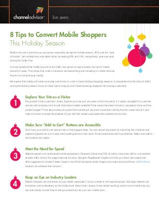 be seen.

8 Tips to Convert Mobile Shoppers
This Holiday Season
Mobile isn’t just a cute fad you can ignore, especially during the holiday season. 2012 was the “year
of mobile,” with smartphone and tablet clicks increasing 63% and 14%, respectively, year-over-year
during the Cyber Five.
A study revealed that mobile percent of site traffic has grown at nearly double the rate of mobile
percent of sales. This shows that, while consumers are researching and browsing on mobile devices,
they’re not converting as readily.
We expect that mobile will continue to play even more of a role in future holiday shopping seasons. In preparation for the influx of traffic
during the holiday season, focus on these tips to help you turn those browsing shoppers into buying customers!

1

Explore Your Site as a Visitor
Put yourself in the customers’ shoes. Explore your site as if you were a first-time visitor. Is it easily navigable? Is customer
service and company click-to-call information readily available? How about the search function, navigation menu and the
product pages? Think about what you would find frustrating if you were a customer visiting the site, make note of it and
map out a plan to tweak the qualities of your site that would cause potential customers to bounce.

2
3

Make Sure “Add to Cart” Buttons are Accessible
Don’t bury your add to cart buttons two or three pages deep. You can spend big bucks on improving the checkout and
payment experience, but if users aren’t putting items in their carts, those investments aren’t as effective. Make sure add to
cart buttons are visible.

Meet the Need for Speed
Website speed is an overlooked mobile expectation. Research shows that 75% of online consumers left for a competitor
at peak traffic times if the page load was too slow. Google’s PageSpeed Insights will help you check site speed and
offer suggestions to make it faster. Keep in mind that improperly sized images can cause slow load times; a Rich Media
solution can address that concern.

4

Keep an Eye on Industry Leaders
Mobile initiatives can put stress on your wallet, especially if you’re a small or mid-sized business. But large retailers are
the testers and trendsetters on the mobile front. Watch them closely to see what’s working, what’s not and what how you
can pull pieces of what they’re doing successfully into your own mobile plan.

 