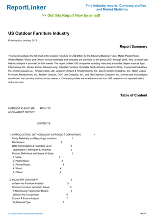 Find Industry reports, Company profiles
ReportLinker                                                                          and Market Statistics
                                              >> Get this Report Now by email!



US Outdoor Furniture Industry
Published on January 2011

                                                                                                          Report Summary

This report analyzes the US market for Outdoor Furniture in US$ Million by the following Material Types: Metal, Plastic/Resin,
Wicker/Rattan, Wood, and Others. Annual estimates and forecasts are provided for the period 2007 through 2015. Also, a seven-year
historic analysis is provided for this market. The report profiles 160 companies including many key and niche players such as Agio
International Ltd., Brown Jordan, Casual Living, Gibraltar Furniture, Grosfillex North America, Hanamint Corp., Homecrest Industries
Inc., Home Casual LLC, Kingsley-Bate, Ltd., Leisure Furniture & Powdercoating, Inc., Lloyd Flanders Industries, Inc., Mallin Casual
Furniture, Meadowcraft, Inc., Modern Outdoor, O.W. Lee Company, Inc., and The Coleman Company, Inc. Market data and analytics
are derived from primary and secondary research. Company profiles are mostly extracted from URL research and reported select
online sources.




                                                                                                           Table of Content


OUTDOOR FURNITUREMCP-1701
A US MARKET REPORT



                                       CONTENTS



 1. INTRODUCTION, METHODOLOGY & PRODUCT DEFINITIONS                                 1
     Study Reliability and Reporting Limitations                           1
     Disclaimers                                           2
     Data Interpretation & Reporting Level                             2
      Quantitative Techniques & Analytics                              3
     Product Definitions and Scope of Study                                3
      1. Metal                                         3
      2. Plastic/Resin                                     3
      3. Wicker/Rattan                                         4
      4. Wood                                          4
      5. Others                                        4


 2. INDUSTRY OVERVIEW                                                  5
     A Peek into Furniture Industry                                5
     Outdoor Furniture: A Curtain Raiser                               5
      A Notoriously Fragmented Market                                  6
      Where's the Competition                                      6
     Current & Future Analysis                                     7
      By Material Type                                         7



US Outdoor Furniture Industry (From Slideshare)                                                                                  Page 1/8
 
