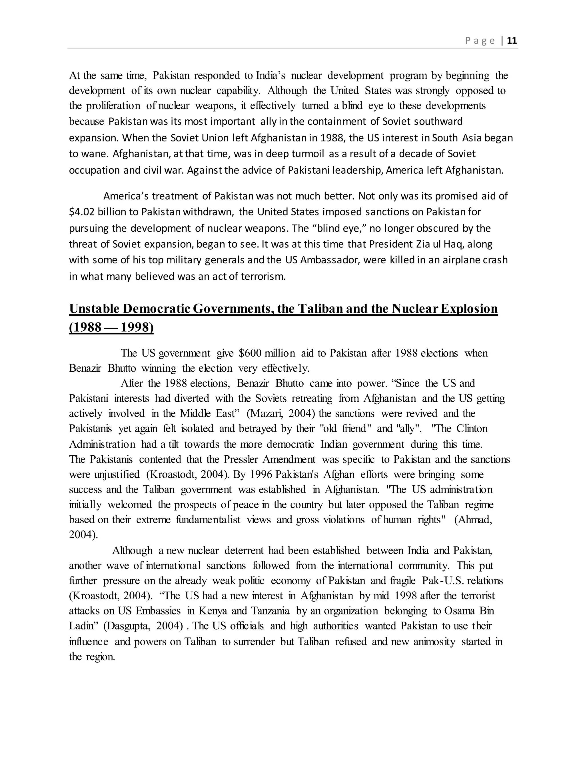 P a g e | 11
At the same time, Pakistan responded to India’s nuclear development program by beginning the
development of its own nuclear capability. Although the United States was strongly opposed to
the proliferation of nuclear weapons, it effectively turned a blind eye to these developments
because Pakistan was its most important ally in the containment of Soviet southward
expansion. When the Soviet Union left Afghanistan in 1988, the US interest in South Asia began
to wane. Afghanistan, at that time, was in deep turmoil as a result of a decade of Soviet
occupation and civil war. Against the advice of Pakistani leadership, America left Afghanistan.
America’s treatment of Pakistan was not much better. Not only was its promised aid of
$4.02 billion to Pakistan withdrawn, the United States imposed sanctions on Pakistan for
pursuing the development of nuclear weapons. The “blind eye,” no longer obscured by the
threat of Soviet expansion, began to see. It was at this time that President Zia ul Haq, along
with some of his top military generals and the US Ambassador, were killed in an airplane crash
in what many believed was an act of terrorism.
Unstable Democratic Governments, the Taliban and the NuclearExplosion
(1988 — 1998)
The US government give $600 million aid to Pakistan after 1988 elections when
Benazir Bhutto winning the election very effectively.
After the 1988 elections, Benazir Bhutto came into power. “Since the US and
Pakistani interests had diverted with the Soviets retreating from Afghanistan and the US getting
actively involved in the Middle East” (Mazari, 2004) the sanctions were revived and the
Pakistanis yet again felt isolated and betrayed by their "old friend" and "ally". "The Clinton
Administration had a tilt towards the more democratic Indian government during this time.
The Pakistanis contented that the Pressler Amendment was specific to Pakistan and the sanctions
were unjustified (Kroastodt, 2004). By 1996 Pakistan's Afghan efforts were bringing some
success and the Taliban government was established in Afghanistan. "The US administration
initially welcomed the prospects of peace in the country but later opposed the Taliban regime
based on their extreme fundamentalist views and gross violations of human rights" (Ahmad,
2004).
Although a new nuclear deterrent had been established between India and Pakistan,
another wave of international sanctions followed from the international community. This put
further pressure on the already weak politic economy of Pakistan and fragile Pak-U.S. relations
(Kroastodt, 2004). “The US had a new interest in Afghanistan by mid 1998 after the terrorist
attacks on US Embassies in Kenya and Tanzania by an organization belonging to Osama Bin
Ladin” (Dasgupta, 2004) . The US officials and high authorities wanted Pakistan to use their
influence and powers on Taliban to surrender but Taliban refused and new animosity started in
the region.
 