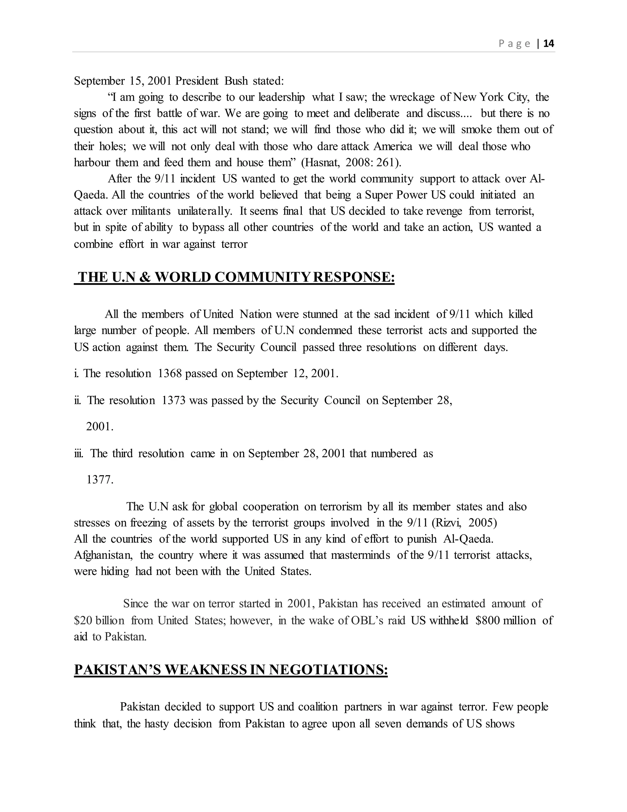 P a g e | 14
September 15, 2001 President Bush stated:
“I am going to describe to our leadership what I saw; the wreckage of New York City, the
signs of the first battle of war. We are going to meet and deliberate and discuss.... but there is no
question about it, this act will not stand; we will find those who did it; we will smoke them out of
their holes; we will not only deal with those who dare attack America we will deal those who
harbour them and feed them and house them” (Hasnat, 2008: 261).
After the 9/11 incident US wanted to get the world community support to attack over Al-
Qaeda. All the countries of the world believed that being a Super Power US could initiated an
attack over militants unilaterally. It seems final that US decided to take revenge from terrorist,
but in spite of ability to bypass all other countries of the world and take an action, US wanted a
combine effort in war against terror
THE U.N & WORLD COMMUNITYRESPONSE:
All the members of United Nation were stunned at the sad incident of 9/11 which killed
large number of people. All members of U.N condemned these terrorist acts and supported the
US action against them. The Security Council passed three resolutions on different days.
i. The resolution 1368 passed on September 12, 2001.
ii. The resolution 1373 was passed by the Security Council on September 28,
2001.
iii. The third resolution came in on September 28, 2001 that numbered as
1377.
The U.N ask for global cooperation on terrorism by all its member states and also
stresses on freezing of assets by the terrorist groups involved in the 9/11 (Rizvi, 2005)
All the countries of the world supported US in any kind of effort to punish Al-Qaeda.
Afghanistan, the country where it was assumed that masterminds of the 9/11 terrorist attacks,
were hiding had not been with the United States.
Since the war on terror started in 2001, Pakistan has received an estimated amount of
$20 billion from United States; however, in the wake of OBL’s raid US withheld $800 million of
aid to Pakistan.
PAKISTAN’S WEAKNESS IN NEGOTIATIONS:
Pakistan decided to support US and coalition partners in war against terror. Few people
think that, the hasty decision from Pakistan to agree upon all seven demands of US shows
 