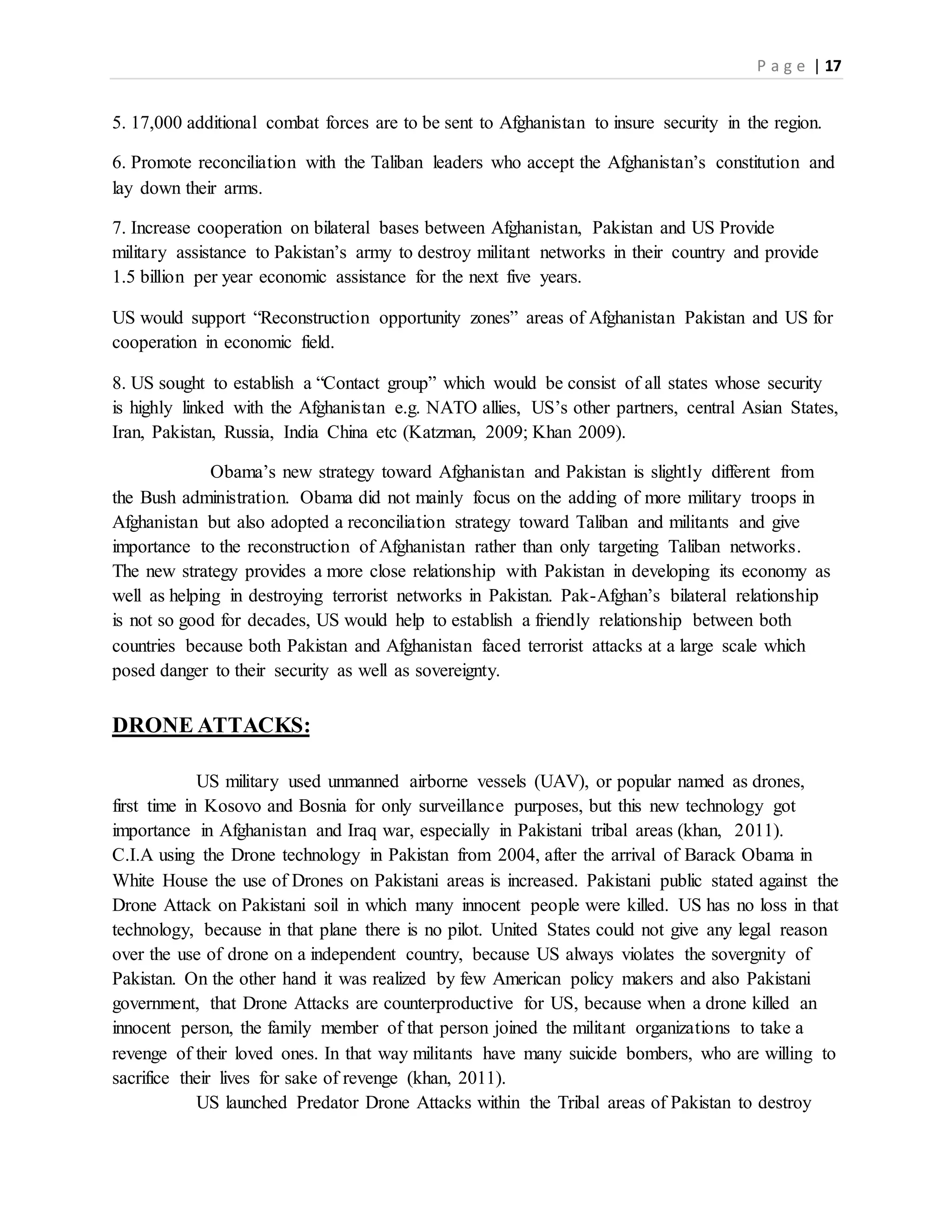 P a g e | 17
5. 17,000 additional combat forces are to be sent to Afghanistan to insure security in the region.
6. Promote reconciliation with the Taliban leaders who accept the Afghanistan’s constitution and
lay down their arms.
7. Increase cooperation on bilateral bases between Afghanistan, Pakistan and US Provide
military assistance to Pakistan’s army to destroy militant networks in their country and provide
1.5 billion per year economic assistance for the next five years.
US would support “Reconstruction opportunity zones” areas of Afghanistan Pakistan and US for
cooperation in economic field.
8. US sought to establish a “Contact group” which would be consist of all states whose security
is highly linked with the Afghanistan e.g. NATO allies, US’s other partners, central Asian States,
Iran, Pakistan, Russia, India China etc (Katzman, 2009; Khan 2009).
Obama’s new strategy toward Afghanistan and Pakistan is slightly different from
the Bush administration. Obama did not mainly focus on the adding of more military troops in
Afghanistan but also adopted a reconciliation strategy toward Taliban and militants and give
importance to the reconstruction of Afghanistan rather than only targeting Taliban networks.
The new strategy provides a more close relationship with Pakistan in developing its economy as
well as helping in destroying terrorist networks in Pakistan. Pak-Afghan’s bilateral relationship
is not so good for decades, US would help to establish a friendly relationship between both
countries because both Pakistan and Afghanistan faced terrorist attacks at a large scale which
posed danger to their security as well as sovereignty.
DRONE ATTACKS:
US military used unmanned airborne vessels (UAV), or popular named as drones,
first time in Kosovo and Bosnia for only surveillance purposes, but this new technology got
importance in Afghanistan and Iraq war, especially in Pakistani tribal areas (khan, 2011).
C.I.A using the Drone technology in Pakistan from 2004, after the arrival of Barack Obama in
White House the use of Drones on Pakistani areas is increased. Pakistani public stated against the
Drone Attack on Pakistani soil in which many innocent people were killed. US has no loss in that
technology, because in that plane there is no pilot. United States could not give any legal reason
over the use of drone on a independent country, because US always violates the sovergnity of
Pakistan. On the other hand it was realized by few American policy makers and also Pakistani
government, that Drone Attacks are counterproductive for US, because when a drone killed an
innocent person, the family member of that person joined the militant organizations to take a
revenge of their loved ones. In that way militants have many suicide bombers, who are willing to
sacrifice their lives for sake of revenge (khan, 2011).
US launched Predator Drone Attacks within the Tribal areas of Pakistan to destroy
 