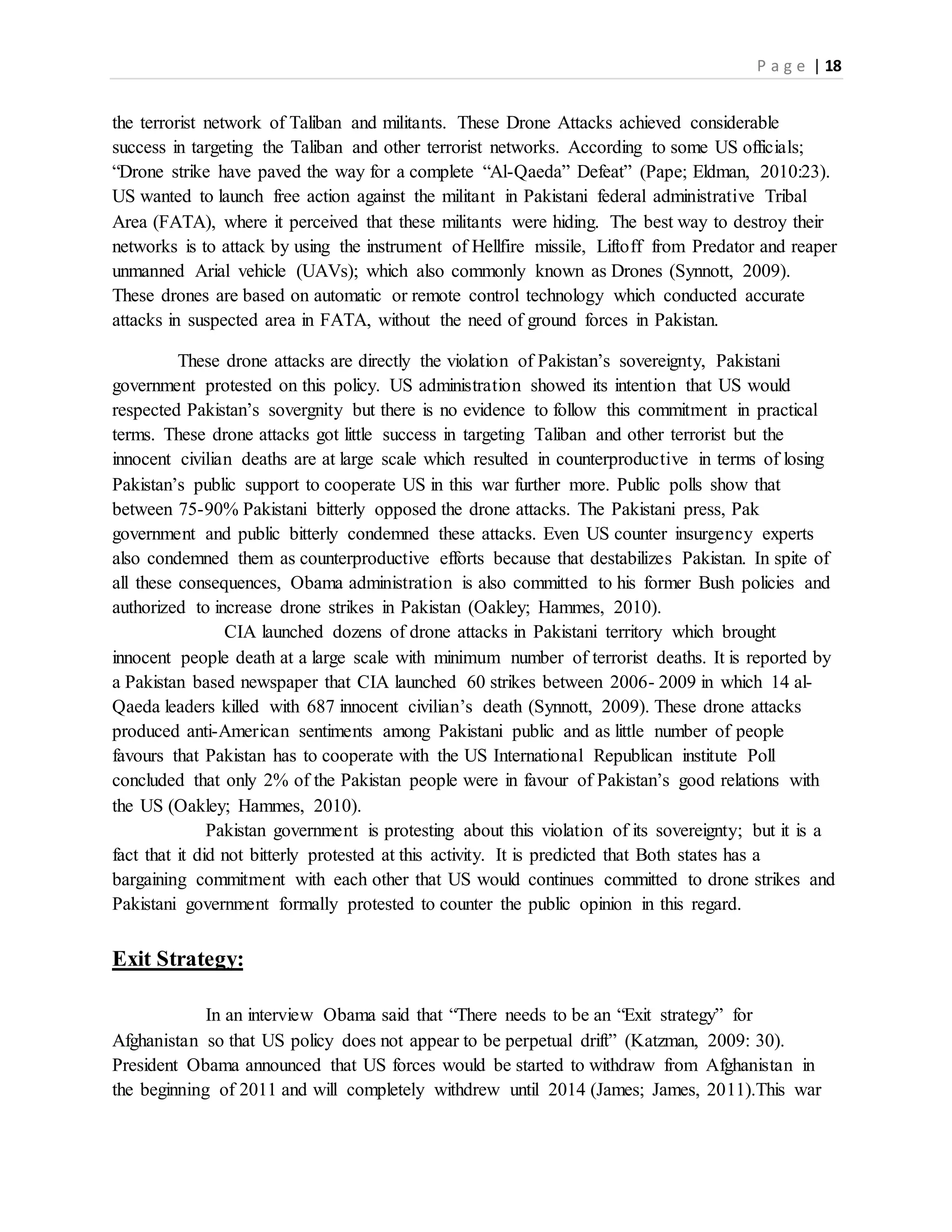 P a g e | 18
the terrorist network of Taliban and militants. These Drone Attacks achieved considerable
success in targeting the Taliban and other terrorist networks. According to some US officials;
“Drone strike have paved the way for a complete “Al-Qaeda” Defeat” (Pape; Eldman, 2010:23).
US wanted to launch free action against the militant in Pakistani federal administrative Tribal
Area (FATA), where it perceived that these militants were hiding. The best way to destroy their
networks is to attack by using the instrument of Hellfire missile, Liftoff from Predator and reaper
unmanned Arial vehicle (UAVs); which also commonly known as Drones (Synnott, 2009).
These drones are based on automatic or remote control technology which conducted accurate
attacks in suspected area in FATA, without the need of ground forces in Pakistan.
These drone attacks are directly the violation of Pakistan’s sovereignty, Pakistani
government protested on this policy. US administration showed its intention that US would
respected Pakistan’s sovergnity but there is no evidence to follow this commitment in practical
terms. These drone attacks got little success in targeting Taliban and other terrorist but the
innocent civilian deaths are at large scale which resulted in counterproductive in terms of losing
Pakistan’s public support to cooperate US in this war further more. Public polls show that
between 75-90% Pakistani bitterly opposed the drone attacks. The Pakistani press, Pak
government and public bitterly condemned these attacks. Even US counter insurgency experts
also condemned them as counterproductive efforts because that destabilizes Pakistan. In spite of
all these consequences, Obama administration is also committed to his former Bush policies and
authorized to increase drone strikes in Pakistan (Oakley; Hammes, 2010).
CIA launched dozens of drone attacks in Pakistani territory which brought
innocent people death at a large scale with minimum number of terrorist deaths. It is reported by
a Pakistan based newspaper that CIA launched 60 strikes between 2006- 2009 in which 14 al-
Qaeda leaders killed with 687 innocent civilian’s death (Synnott, 2009). These drone attacks
produced anti-American sentiments among Pakistani public and as little number of people
favours that Pakistan has to cooperate with the US International Republican institute Poll
concluded that only 2% of the Pakistan people were in favour of Pakistan’s good relations with
the US (Oakley; Hammes, 2010).
Pakistan government is protesting about this violation of its sovereignty; but it is a
fact that it did not bitterly protested at this activity. It is predicted that Both states has a
bargaining commitment with each other that US would continues committed to drone strikes and
Pakistani government formally protested to counter the public opinion in this regard.
Exit Strategy:
In an interview Obama said that “There needs to be an “Exit strategy” for
Afghanistan so that US policy does not appear to be perpetual drift” (Katzman, 2009: 30).
President Obama announced that US forces would be started to withdraw from Afghanistan in
the beginning of 2011 and will completely withdrew until 2014 (James; James, 2011).This war
 
