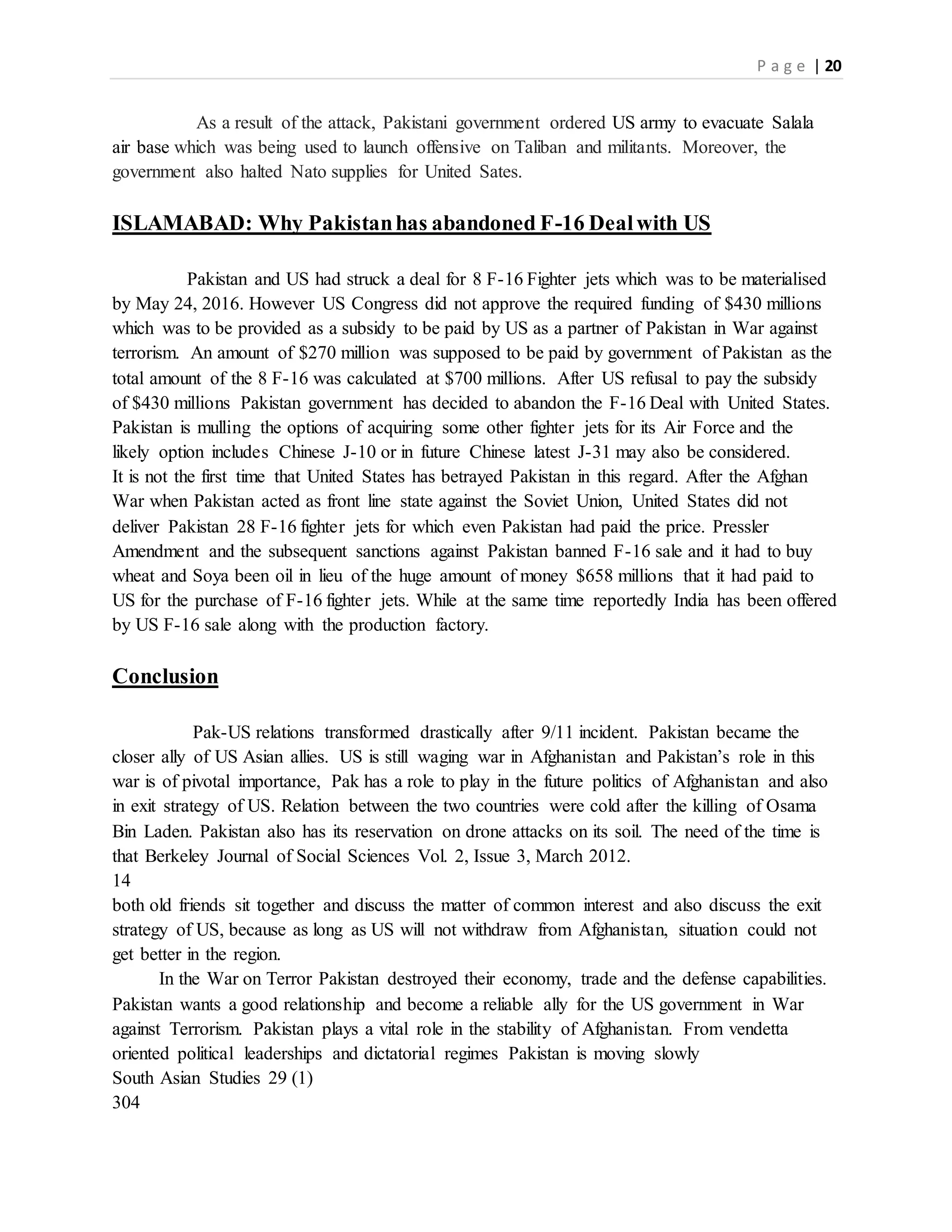 P a g e | 20
As a result of the attack, Pakistani government ordered US army to evacuate Salala
air base which was being used to launch offensive on Taliban and militants. Moreover, the
government also halted Nato supplies for United Sates.
ISLAMABAD: Why Pakistanhas abandoned F-16 Dealwith US
Pakistan and US had struck a deal for 8 F-16 Fighter jets which was to be materialised
by May 24, 2016. However US Congress did not approve the required funding of $430 millions
which was to be provided as a subsidy to be paid by US as a partner of Pakistan in War against
terrorism. An amount of $270 million was supposed to be paid by government of Pakistan as the
total amount of the 8 F-16 was calculated at $700 millions. After US refusal to pay the subsidy
of $430 millions Pakistan government has decided to abandon the F-16 Deal with United States.
Pakistan is mulling the options of acquiring some other fighter jets for its Air Force and the
likely option includes Chinese J-10 or in future Chinese latest J-31 may also be considered.
It is not the first time that United States has betrayed Pakistan in this regard. After the Afghan
War when Pakistan acted as front line state against the Soviet Union, United States did not
deliver Pakistan 28 F-16 fighter jets for which even Pakistan had paid the price. Pressler
Amendment and the subsequent sanctions against Pakistan banned F-16 sale and it had to buy
wheat and Soya been oil in lieu of the huge amount of money $658 millions that it had paid to
US for the purchase of F-16 fighter jets. While at the same time reportedly India has been offered
by US F-16 sale along with the production factory.
Conclusion
Pak-US relations transformed drastically after 9/11 incident. Pakistan became the
closer ally of US Asian allies. US is still waging war in Afghanistan and Pakistan’s role in this
war is of pivotal importance, Pak has a role to play in the future politics of Afghanistan and also
in exit strategy of US. Relation between the two countries were cold after the killing of Osama
Bin Laden. Pakistan also has its reservation on drone attacks on its soil. The need of the time is
that Berkeley Journal of Social Sciences Vol. 2, Issue 3, March 2012.
14
both old friends sit together and discuss the matter of common interest and also discuss the exit
strategy of US, because as long as US will not withdraw from Afghanistan, situation could not
get better in the region.
In the War on Terror Pakistan destroyed their economy, trade and the defense capabilities.
Pakistan wants a good relationship and become a reliable ally for the US government in War
against Terrorism. Pakistan plays a vital role in the stability of Afghanistan. From vendetta
oriented political leaderships and dictatorial regimes Pakistan is moving slowly
South Asian Studies 29 (1)
304
 
