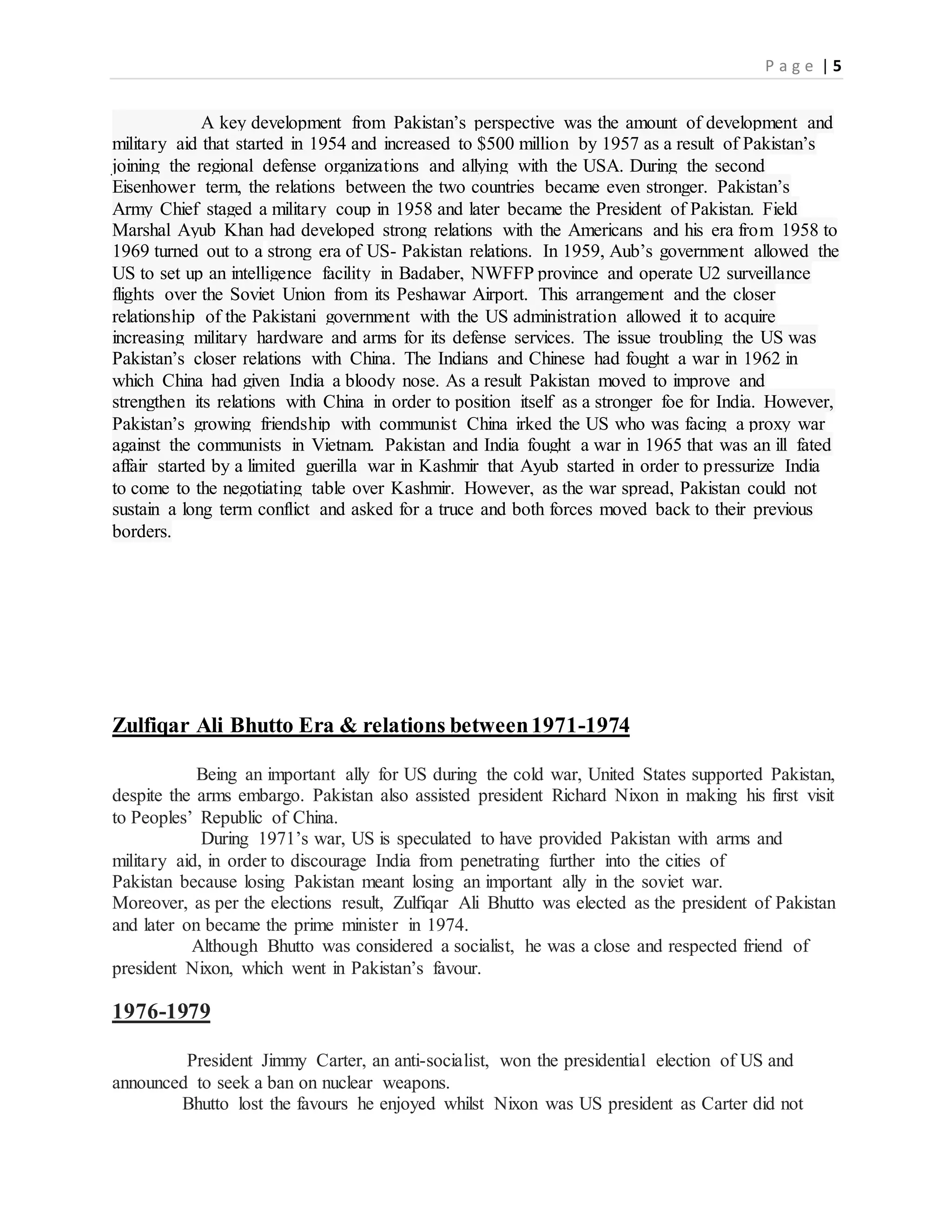 P a g e | 5
A key development from Pakistan’s perspective was the amount of development and
military aid that started in 1954 and increased to $500 million by 1957 as a result of Pakistan’s
joining the regional defense organizations and allying with the USA. During the second
Eisenhower term, the relations between the two countries became even stronger. Pakistan’s
Army Chief staged a military coup in 1958 and later became the President of Pakistan. Field
Marshal Ayub Khan had developed strong relations with the Americans and his era from 1958 to
1969 turned out to a strong era of US- Pakistan relations. In 1959, Aub’s government allowed the
US to set up an intelligence facility in Badaber, NWFFP province and operate U2 surveillance
flights over the Soviet Union from its Peshawar Airport. This arrangement and the closer
relationship of the Pakistani government with the US administration allowed it to acquire
increasing military hardware and arms for its defense services. The issue troubling the US was
Pakistan’s closer relations with China. The Indians and Chinese had fought a war in 1962 in
which China had given India a bloody nose. As a result Pakistan moved to improve and
strengthen its relations with China in order to position itself as a stronger foe for India. However,
Pakistan’s growing friendship with communist China irked the US who was facing a proxy war
against the communists in Vietnam. Pakistan and India fought a war in 1965 that was an ill fated
affair started by a limited guerilla war in Kashmir that Ayub started in order to pressurize India
to come to the negotiating table over Kashmir. However, as the war spread, Pakistan could not
sustain a long term conflict and asked for a truce and both forces moved back to their previous
borders.
Zulfiqar Ali Bhutto Era & relations between1971-1974
Being an important ally for US during the cold war, United States supported Pakistan,
despite the arms embargo. Pakistan also assisted president Richard Nixon in making his first visit
to Peoples’ Republic of China.
During 1971’s war, US is speculated to have provided Pakistan with arms and
military aid, in order to discourage India from penetrating further into the cities of
Pakistan because losing Pakistan meant losing an important ally in the soviet war.
Moreover, as per the elections result, Zulfiqar Ali Bhutto was elected as the president of Pakistan
and later on became the prime minister in 1974.
Although Bhutto was considered a socialist, he was a close and respected friend of
president Nixon, which went in Pakistan’s favour.
1976-1979
President Jimmy Carter, an anti-socialist, won the presidential election of US and
announced to seek a ban on nuclear weapons.
Bhutto lost the favours he enjoyed whilst Nixon was US president as Carter did not
 