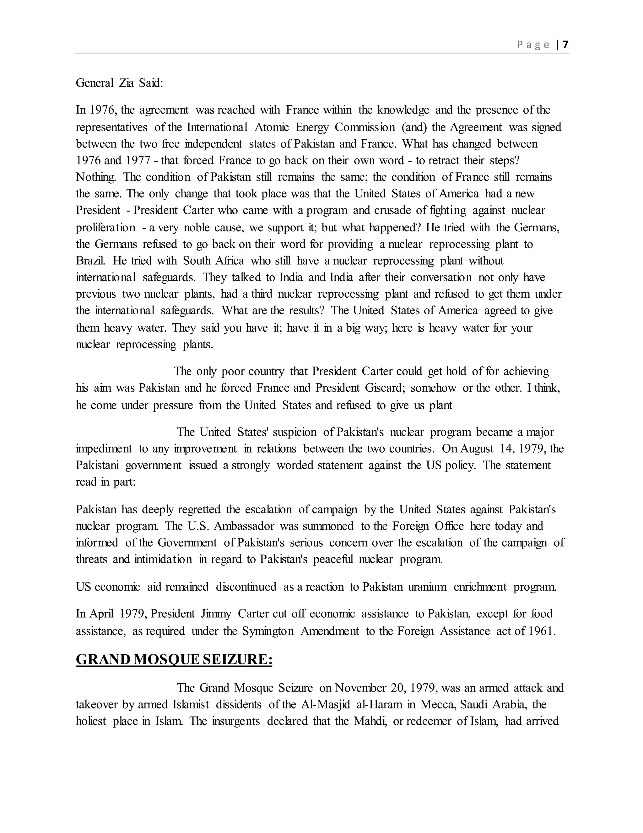 P a g e | 7
General Zia Said:
In 1976, the agreement was reached with France within the knowledge and the presence of the
representatives of the International Atomic Energy Commission (and) the Agreement was signed
between the two free independent states of Pakistan and France. What has changed between
1976 and 1977 - that forced France to go back on their own word - to retract their steps?
Nothing. The condition of Pakistan still remains the same; the condition of France still remains
the same. The only change that took place was that the United States of America had a new
President - President Carter who came with a program and crusade of fighting against nuclear
proliferation - a very noble cause, we support it; but what happened? He tried with the Germans,
the Germans refused to go back on their word for providing a nuclear reprocessing plant to
Brazil. He tried with South Africa who still have a nuclear reprocessing plant without
international safeguards. They talked to India and India after their conversation not only have
previous two nuclear plants, had a third nuclear reprocessing plant and refused to get them under
the international safeguards. What are the results? The United States of America agreed to give
them heavy water. They said you have it; have it in a big way; here is heavy water for your
nuclear reprocessing plants.
The only poor country that President Carter could get hold of for achieving
his aim was Pakistan and he forced France and President Giscard; somehow or the other. I think,
he come under pressure from the United States and refused to give us plant
The United States' suspicion of Pakistan's nuclear program became a major
impediment to any improvement in relations between the two countries. On August 14, 1979, the
Pakistani government issued a strongly worded statement against the US policy. The statement
read in part:
Pakistan has deeply regretted the escalation of campaign by the United States against Pakistan's
nuclear program. The U.S. Ambassador was summoned to the Foreign Office here today and
informed of the Government of Pakistan's serious concern over the escalation of the campaign of
threats and intimidation in regard to Pakistan's peaceful nuclear program.
US economic aid remained discontinued as a reaction to Pakistan uranium enrichment program.
In April 1979, President Jimmy Carter cut off economic assistance to Pakistan, except for food
assistance, as required under the Symington Amendment to the Foreign Assistance act of 1961.
GRAND MOSQUE SEIZURE:
The Grand Mosque Seizure on November 20, 1979, was an armed attack and
takeover by armed Islamist dissidents of the Al-Masjid al-Haram in Mecca, Saudi Arabia, the
holiest place in Islam. The insurgents declared that the Mahdi, or redeemer of Islam, had arrived
 