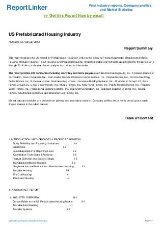 Find Industry reports, Company profiles
ReportLinker                                                                                and Market Statistics
                                              >> Get this Report Now by email!



US Prefabricated Housing Industry
Published on February 2013

                                                                                                           Report Summary

This report analyzes the US market for Prefabricated Housing in Units by the following Product Segments: Manufactured/Mobile
Housing, Modular Housing, Precut Housing, and Panelized Housing. Annual estimates and forecasts are provided for the period 2010
through 2018. Also, a six-year historic analysis is provided for this market.


The report profiles 203 companies including many key and niche players such as American Ingenuity, Inc., American Homestar
Corporation, Cavco Industries, Inc., Palm Harbor Homes, Champion Home Builders, Inc., Clayton Homes, Inc., Commodore Corp,
Deltec Homes, Inc., Endeavor Homes, Gastineau Log Homes, Innovative Building Systems, Inc., All American Group LLC, Excel
Homes Group LLC, Lindal Cedar Homes, Inc., Muncy Homes, Inc., New Panel Homes, Inc., Pacific Modern Homes, Inc., Pleasant
Valley Homes, Inc., Professional Building Systems, Inc., Ritz-Craft Corporation, Inc., Signature Building Systems, Inc., Skyline
Homes., Southland Log Homes, and Wisconsin Log Homes, Inc.


Market data and analytics are derived from primary and secondary research. Company profiles are primarily based upon search
engine sources in the public domain.




                                                                                                            Table of Content




I. INTRODUCTION, METHODOLOGY & PRODUCT DEFINITION
     Study Reliability and Reporting Limitations                        I-1
     Disclaimers                                        I-2
     Data Interpretation & Reporting Level                             I-2
      Quantitative Techniques & Analytics                              I-3
     Product Definition and Scope of Study                              I-3
      Manufactured/Mobile Housing                                    I-3
      Single-section and Multi-section Manufactured Housing                   I-3
      Modular Housing                                         I-4
      Pre-Cut Housing                                     I-4
      Panelized Housing                                       I-4



II. A US MARKET REPORT


 1. INDUSTRY OVERVIEW                                                  II-1
     Curtain Raiser to the US Prefabricated Housing Market                    II-1
      Manufactured Housing                                      II-1
      Modular Systems                                         II-2



US Prefabricated Housing Industry (From Slideshare)                                                                            Page 1/11
 