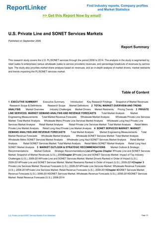 Find Industry reports, Company profiles
ReportLinker                                                                                     and Market Statistics
                                             >> Get this Report Now by email!



U.S. Private Line and SONET Services Markets
Published on September 2009

                                                                                                                           Report Summary


This research study covers the U.S. PL/SONET services through the period 2008 to 2014. The analysis in the study is segmented by
retail (sales to enterprises) versus wholesale (sales to service providers) revenues, and percentage breakouts of revenues by service
type. The study also provides market share analysis based on revenues, and an in-depth analysis of market drivers, market restraints
and trends impacting the PL/SONET services market.




                                                                                                                           Table of Content

1 EXECUTIVE SUMMARY                          Executive Summary            Introduction     Key Research Findings      Snapshot of Market Revenues
 Research Scope & Definitions                      Research Scope        Market Definitions    2 TOTAL MARKET OVERVIEW AND TREND
ANALYSIS               Market Overview                Industry Challenges     Market Drivers      Market Restraints    Pricing Trends   3 PRIVATE
LINE SERVICES: MARKET DEMAND ANALYSIS AND REVENUE FORECASTS                                             Total Market Analysis      Market
Engineering Measurements                   Total Market Revenue Forecasts          Wholesale Market Analysis          Wholesale Private Line Services
Market: Total Market Analysis                 Wholesale Metro Private Line Services Market Analysis          Wholesale Long Haul Private Line
Services Market Analysis                Retail Market Analysis           Retail Private Line Services Market: Total Market Analysis     Retail Metro
Private Line Market Analysis                 Retail Long Haul Private Line Market Analysis        4 SONET SERVICES MARKET: MARKET
DEMAND ANALYSIS AND REVENUE FORECASTS                                     Total Market Analysis       Market Engineering Measurements        Total
Market Revenue Forecasts                   Wholesale Market Analysis           Wholesale SONET Services Market: Total Market Analysis
Wholesale Metro SONET Services Market Analysis                         Wholesale Long Haul SONET Services Market Analysis          Retail Market
Analysis           Retail SONET Services Market: Total Market Analysis                   Retail Metro SONET Market Analysis      Retail Long Haul
SONET Market Analysis                5 MARKET OUTLOOK & STRATEGIC RECOMMENDATIONS                               Market Outlook & Strategic
Recommendations                   Market Outlook             Strategic Recommendations List of Figures Chapter 1Private Line and SONET Services
Market: Snapshot of Market Revenues (U.S.), 2008Chapter 2Private Line and SONET Services Market: Impact of Top Industry
Challenges (U.S.), 2009-2014Private Line and SONET Services Market: Market Drivers Ranked in Order of Impact (U.S.),
2009-2014Private Line and SONET Services Market: Market Restraints Ranked in Order of Impact (U.S.), 2009-2014Chapter 3
Private Line Services Market: Revenue Forecasts (U.S.), 2008-2014Private Line Services Market: Wholesale Revenue Forecasts
(U.S.), 2008-2014Private Line Services Market: Retail Revenue Forecasts (U.S.), 2008-2014Chapter 4SONET Services Market:
Revenue Forecasts (U.S.), 2008-2014SONET Services Market: Wholesale Revenue Forecasts (U.S.), 2008-2014SONET Services
Market: Retail Revenue Forecasts (U.S.), 2008-2014




U.S. Private Line and SONET Services Markets (From Slideshare)                                                                                Page 1/3
 