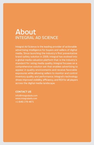 Integral Ad Science is the leading provider of actionable
advertising intelligence for buyers and sellers of digital
media. Since launching the industry’s first preventative
brand safety solution in 2009, Integral has evolved into
a global media valuation platform that is the industry’s
standard for rating media quality. Integral focuses on a
comprehensive solution set that enables advertising to
appear in quality environments and receive favorable
exposures while allowing sellers to monitor and control
inventory quality and performance. Integral’s technology
drives improved visibility, efficiency, and ROI for all players
across the digital media landscape.
CONTACT US
info@integralads.com
www.integralads.com
+1 (646) 278-4871
About
INTEGRAL AD SCIENCE
 