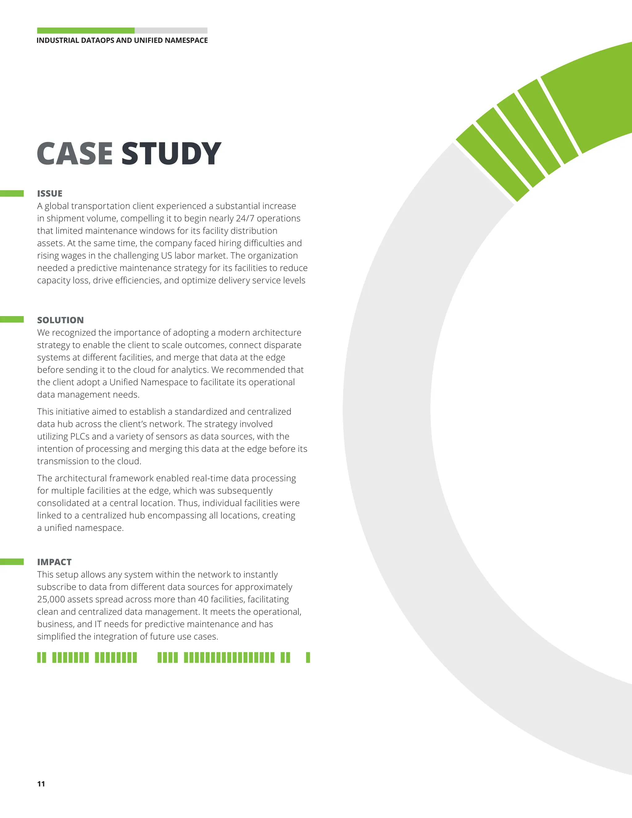 INDUSTRIAL DATAOPS AND UNIFIED NAMESPACE 
11
ISSUE
A global transportation client experienced a substantial increase
in shipment volume, compelling it to begin nearly 24/7 operations
that limited maintenance windows for its facility distribution
assets. At the same time, the company faced hiring difficulties and
rising wages in the challenging US labor market. The organization
needed a predictive maintenance strategy for its facilities to reduce
capacity loss, drive efficiencies, and optimize delivery service levels
SOLUTION
We recognized the importance of adopting a modern architecture
strategy to enable the client to scale outcomes, connect disparate
systems at different facilities, and merge that data at the edge
before sending it to the cloud for analytics. We recommended that
the client adopt a Unified Namespace to facilitate its operational
data management needs.
This initiative aimed to establish a standardized and centralized
data hub across the client’s network. The strategy involved
utilizing PLCs and a variety of sensors as data sources, with the
intention of processing and merging this data at the edge before its
transmission to the cloud.
The architectural framework enabled real-time data processing
for multiple facilities at the edge, which was subsequently
consolidated at a central location. Thus, individual facilities were
linked to a centralized hub encompassing all locations, creating
a unified namespace.
IMPACT
This setup allows any system within the network to instantly
subscribe to data from different data sources for approximately
25,000 assets spread across more than 40 facilities, facilitating
clean and centralized data management. It meets the operational,
business, and IT needs for predictive maintenance and has
simplified the integration of future use cases.
CASE STUDY
11
 