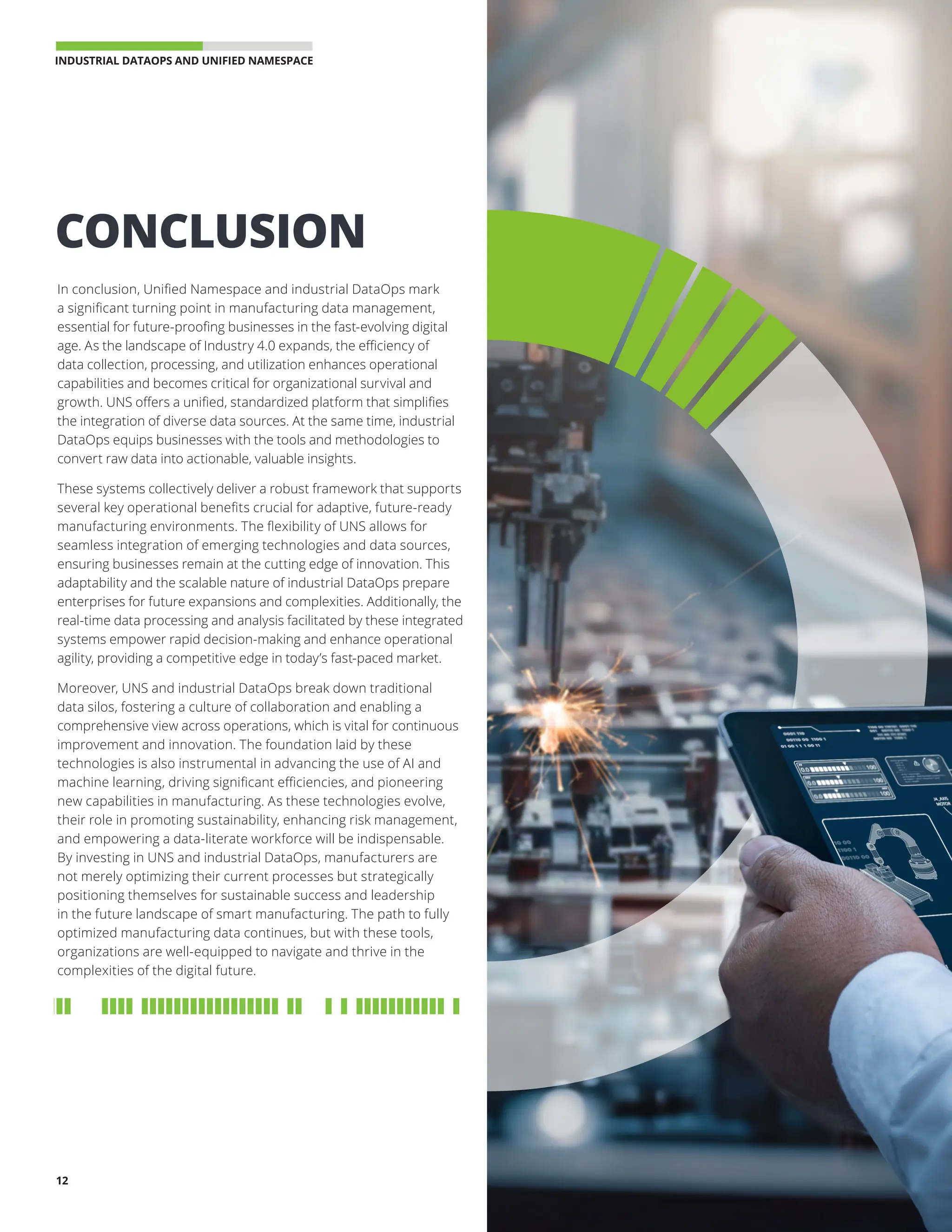 INDUSTRIAL DATAOPS AND UNIFIED NAMESPACE 
12
In conclusion, Unified Namespace and industrial DataOps mark
a significant turning point in manufacturing data management,
essential for future-proofing businesses in the fast-evolving digital
age. As the landscape of Industry 4.0 expands, the efficiency of
data collection, processing, and utilization enhances operational
capabilities and becomes critical for organizational survival and
growth. UNS offers a unified, standardized platform that simplifies
the integration of diverse data sources. At the same time, industrial
DataOps equips businesses with the tools and methodologies to
convert raw data into actionable, valuable insights.
These systems collectively deliver a robust framework that supports
several key operational benefits crucial for adaptive, future-ready
manufacturing environments. The flexibility of UNS allows for
seamless integration of emerging technologies and data sources,
ensuring businesses remain at the cutting edge of innovation. This
adaptability and the scalable nature of industrial DataOps prepare
enterprises for future expansions and complexities. Additionally, the
real-time data processing and analysis facilitated by these integrated
systems empower rapid decision-making and enhance operational
agility, providing a competitive edge in today’s fast-paced market.
Moreover, UNS and industrial DataOps break down traditional
data silos, fostering a culture of collaboration and enabling a
comprehensive view across operations, which is vital for continuous
improvement and innovation. The foundation laid by these
technologies is also instrumental in advancing the use of AI and
machine learning, driving significant efficiencies, and pioneering
new capabilities in manufacturing. As these technologies evolve,
their role in promoting sustainability, enhancing risk management,
and empowering a data-literate workforce will be indispensable.
By investing in UNS and industrial DataOps, manufacturers are
not merely optimizing their current processes but strategically
positioning themselves for sustainable success and leadership
in the future landscape of smart manufacturing. The path to fully
optimized manufacturing data continues, but with these tools,
organizations are well-equipped to navigate and thrive in the
complexities of the digital future.
CONCLUSION
 