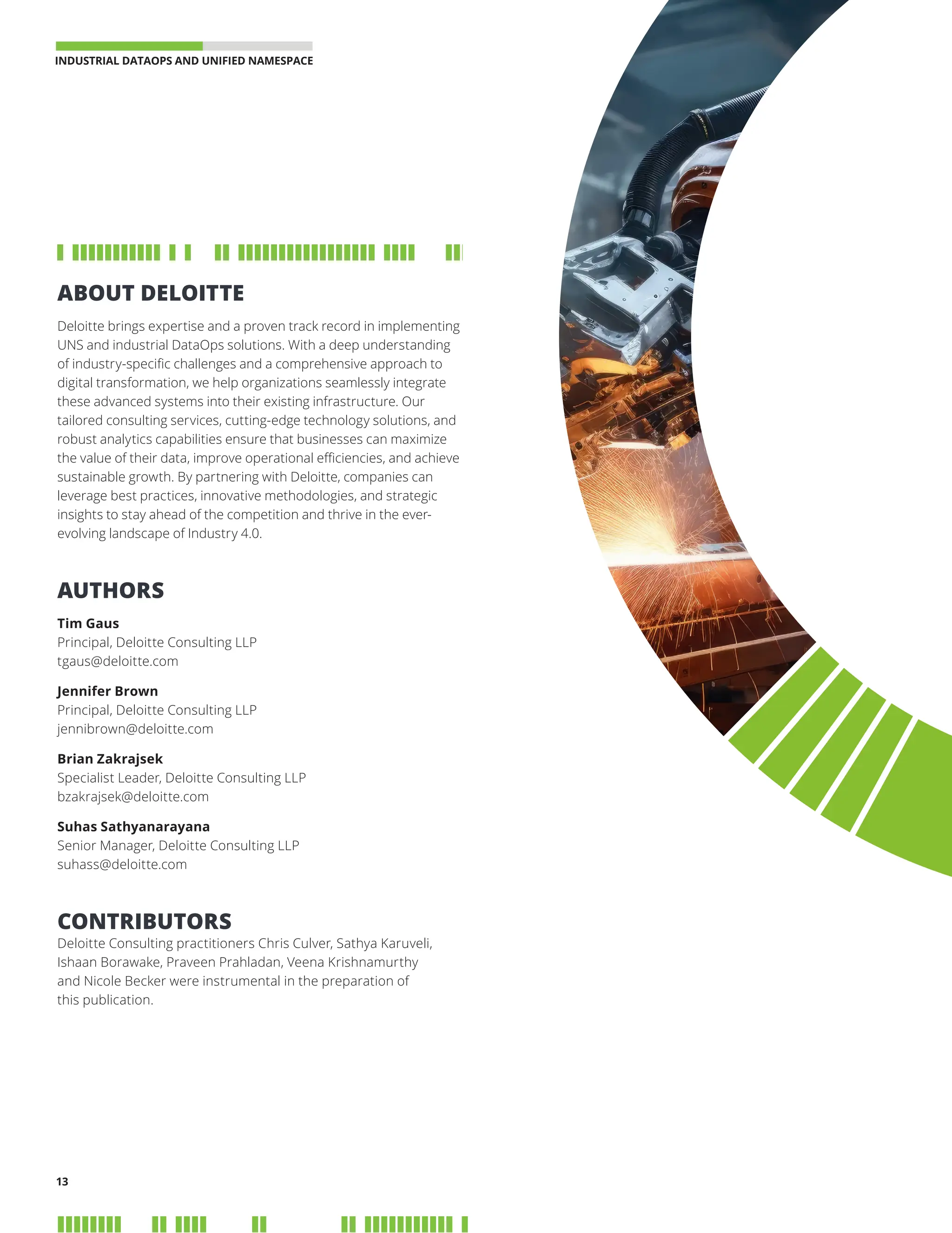 INDUSTRIAL DATAOPS AND UNIFIED NAMESPACE 
13
ABOUT DELOITTE
Deloitte brings expertise and a proven track record in implementing
UNS and industrial DataOps solutions. With a deep understanding
of industry-specific challenges and a comprehensive approach to
digital transformation, we help organizations seamlessly integrate
these advanced systems into their existing infrastructure. Our
tailored consulting services, cutting-edge technology solutions, and
robust analytics capabilities ensure that businesses can maximize
the value of their data, improve operational efficiencies, and achieve
sustainable growth. By partnering with Deloitte, companies can
leverage best practices, innovative methodologies, and strategic
insights to stay ahead of the competition and thrive in the ever-
evolving landscape of Industry 4.0.
AUTHORS
Tim Gaus
Principal, Deloitte Consulting LLP
tgaus@deloitte.com
Jennifer Brown
Principal, Deloitte Consulting LLP
jennibrown@deloitte.com
Brian Zakrajsek
Specialist Leader, Deloitte Consulting LLP
bzakrajsek@deloitte.com
Suhas Sathyanarayana
Senior Manager, Deloitte Consulting LLP
suhass@deloitte.com
CONTRIBUTORS
Deloitte Consulting practitioners Chris Culver, Sathya Karuveli,
Ishaan Borawake, Praveen Prahladan, Veena Krishnamurthy
and Nicole Becker were instrumental in the preparation of
this publication.
 