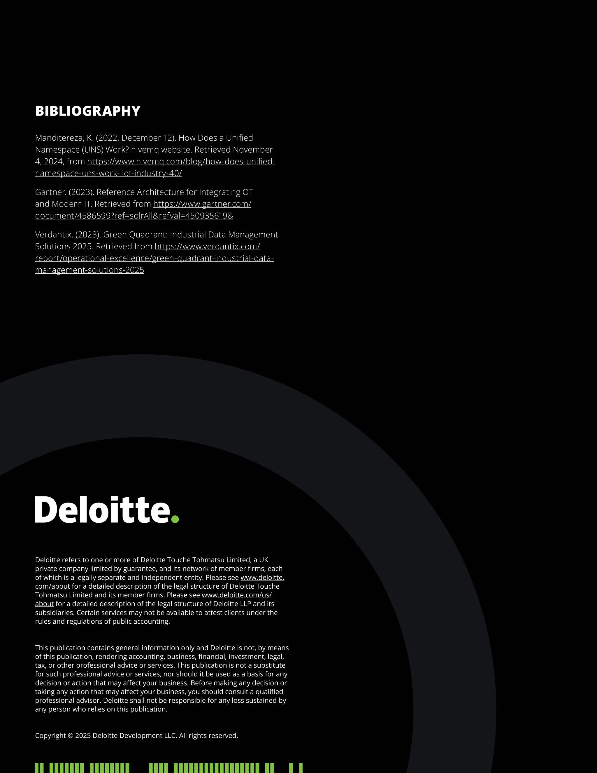 Deloitte refers to one or more of Deloitte Touche Tohmatsu Limited, a UK
private company limited by guarantee, and its network of member firms, each
of which is a legally separate and independent entity. Please see www.deloitte.
com/about for a detailed description of the legal structure of Deloitte Touche
Tohmatsu Limited and its member firms. Please see www.deloitte.com/us/
about for a detailed description of the legal structure of Deloitte LLP and its
subsidiaries. Certain services may not be available to attest clients under the
rules and regulations of public accounting.
This publication contains general information only and Deloitte is not, by means
of this publication, rendering accounting, business, financial, investment, legal,
tax, or other professional advice or services. This publication is not a substitute
for such professional advice or services, nor should it be used as a basis for any
decision or action that may affect your business. Before making any decision or
taking any action that may affect your business, you should consult a qualified
professional advisor. Deloitte shall not be responsible for any loss sustained by
any person who relies on this publication.
Copyright © 2025 Deloitte Development LLC. All rights reserved.
Manditereza, K. (2022, December 12). How Does a Unified
Namespace (UNS) Work? hivemq website. Retrieved November
4, 2024, from https://www.hivemq.com/blog/how-does-unified-
namespace-uns-work-iiot-industry-40/
Gartner. (2023). Reference Architecture for Integrating OT
and Modern IT. Retrieved from https://www.gartner.com/
document/4586599?ref=solrAllrefval=450935619
Verdantix. (2023). Green Quadrant: Industrial Data Management
Solutions 2025. Retrieved from https://www.verdantix.com/
report/operational-excellence/green-quadrant-industrial-data-
management-solutions-2025
BIBLIOGRAPHY
 
