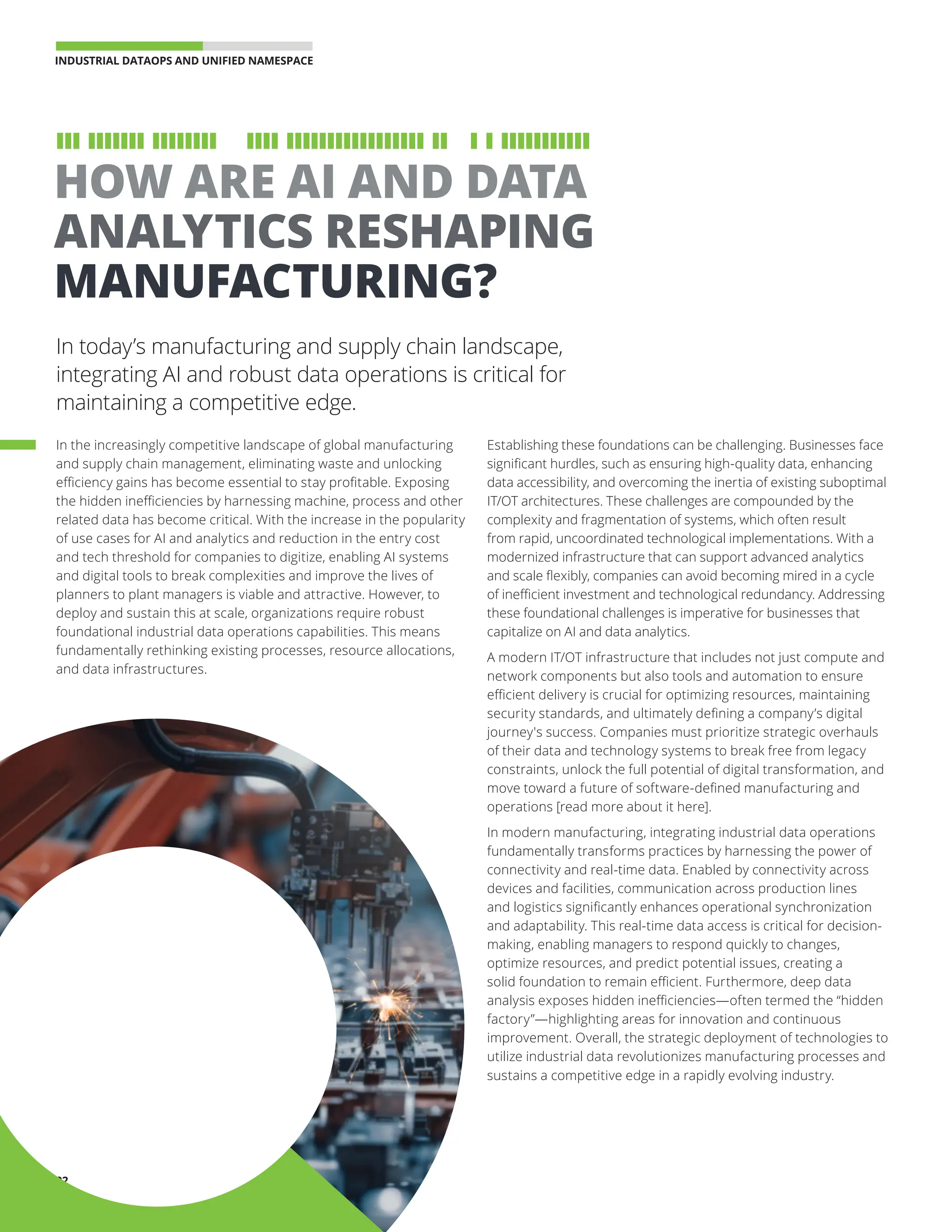 INDUSTRIAL DATAOPS AND UNIFIED NAMESPACE 
02
In today’s manufacturing and supply chain landscape,
integrating AI and robust data operations is critical for
maintaining a competitive edge.
HOW ARE AI AND DATA
ANALYTICS RESHAPING
MANUFACTURING?
In the increasingly competitive landscape of global manufacturing
and supply chain management, eliminating waste and unlocking
efficiency gains has become essential to stay profitable. Exposing
the hidden inefficiencies by harnessing machine, process and other
related data has become critical. With the increase in the popularity
of use cases for AI and analytics and reduction in the entry cost
and tech threshold for companies to digitize, enabling AI systems
and digital tools to break complexities and improve the lives of
planners to plant managers is viable and attractive. However, to
deploy and sustain this at scale, organizations require robust
foundational industrial data operations capabilities. This means
fundamentally rethinking existing processes, resource allocations,
and data infrastructures.
Establishing these foundations can be challenging. Businesses face
significant hurdles, such as ensuring high-quality data, enhancing
data accessibility, and overcoming the inertia of existing suboptimal
IT/OT architectures. These challenges are compounded by the
complexity and fragmentation of systems, which often result
from rapid, uncoordinated technological implementations. With a
modernized infrastructure that can support advanced analytics
and scale flexibly, companies can avoid becoming mired in a cycle
of inefficient investment and technological redundancy. Addressing
these foundational challenges is imperative for businesses that
capitalize on AI and data analytics.
A modern IT/OT infrastructure that includes not just compute and
network components but also tools and automation to ensure
efficient delivery is crucial for optimizing resources, maintaining
security standards, and ultimately defining a company’s digital
journey's success. Companies must prioritize strategic overhauls
of their data and technology systems to break free from legacy
constraints, unlock the full potential of digital transformation, and
move toward a future of software-defined manufacturing and
operations [read more about it here].
In modern manufacturing, integrating industrial data operations
fundamentally transforms practices by harnessing the power of
connectivity and real-time data. Enabled by connectivity across
devices and facilities, communication across production lines
and logistics significantly enhances operational synchronization
and adaptability. This real-time data access is critical for decision-
making, enabling managers to respond quickly to changes,
optimize resources, and predict potential issues, creating a
solid foundation to remain efficient. Furthermore, deep data
analysis exposes hidden inefficiencies—often termed the “hidden
factory”—highlighting areas for innovation and continuous
improvement. Overall, the strategic deployment of technologies to
utilize industrial data revolutionizes manufacturing processes and
sustains a competitive edge in a rapidly evolving industry.
 