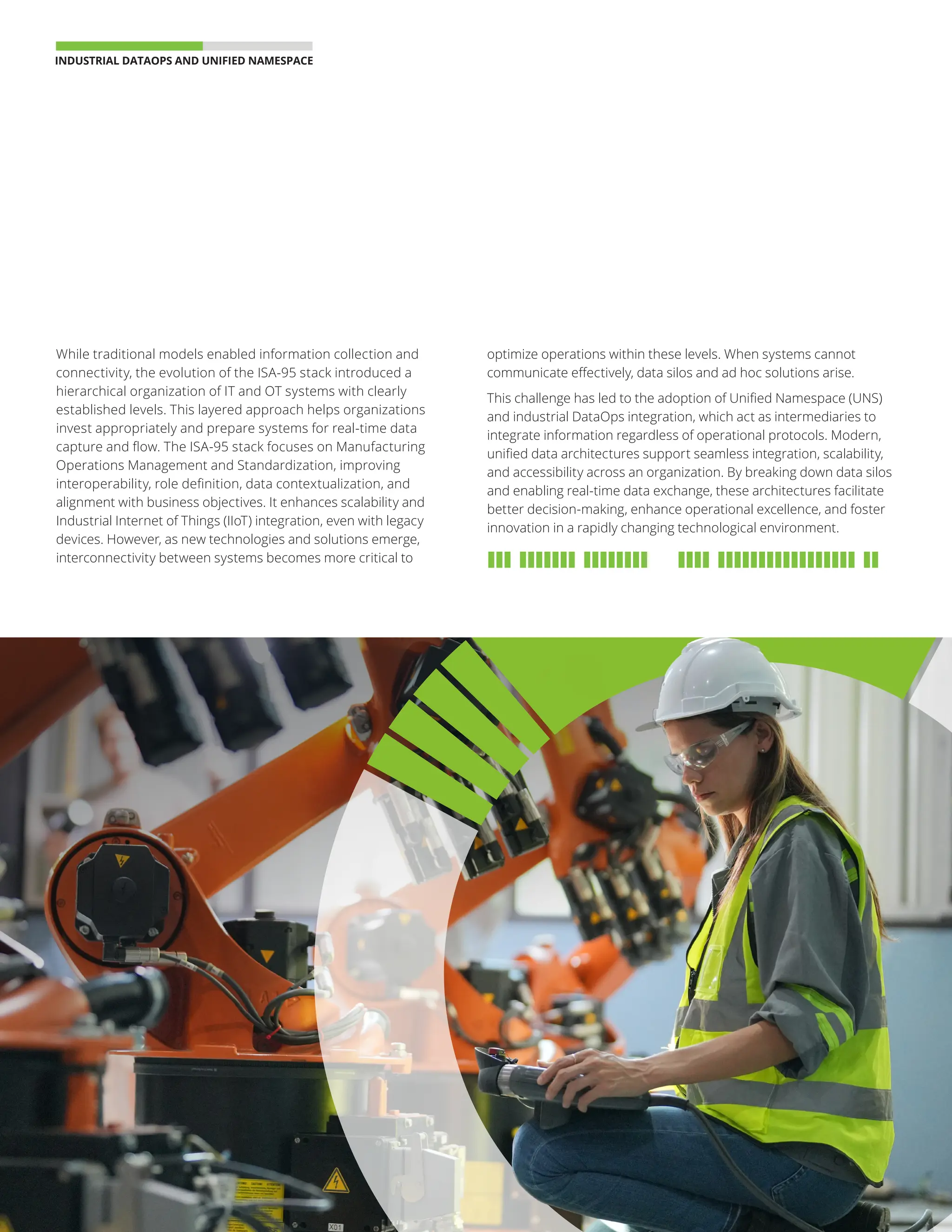 INDUSTRIAL DATAOPS AND UNIFIED NAMESPACE 
04
While traditional models enabled information collection and
connectivity, the evolution of the ISA-95 stack introduced a
hierarchical organization of IT and OT systems with clearly
established levels. This layered approach helps organizations
invest appropriately and prepare systems for real-time data
capture and flow. The ISA-95 stack focuses on Manufacturing
Operations Management and Standardization, improving
interoperability, role definition, data contextualization, and
alignment with business objectives. It enhances scalability and
Industrial Internet of Things (IIoT) integration, even with legacy
devices. However, as new technologies and solutions emerge,
interconnectivity between systems becomes more critical to
optimize operations within these levels. When systems cannot
communicate effectively, data silos and ad hoc solutions arise.
This challenge has led to the adoption of Unified Namespace (UNS)
and industrial DataOps integration, which act as intermediaries to
integrate information regardless of operational protocols. Modern,
unified data architectures support seamless integration, scalability,
and accessibility across an organization. By breaking down data silos
and enabling real-time data exchange, these architectures facilitate
better decision-making, enhance operational excellence, and foster
innovation in a rapidly changing technological environment.
 