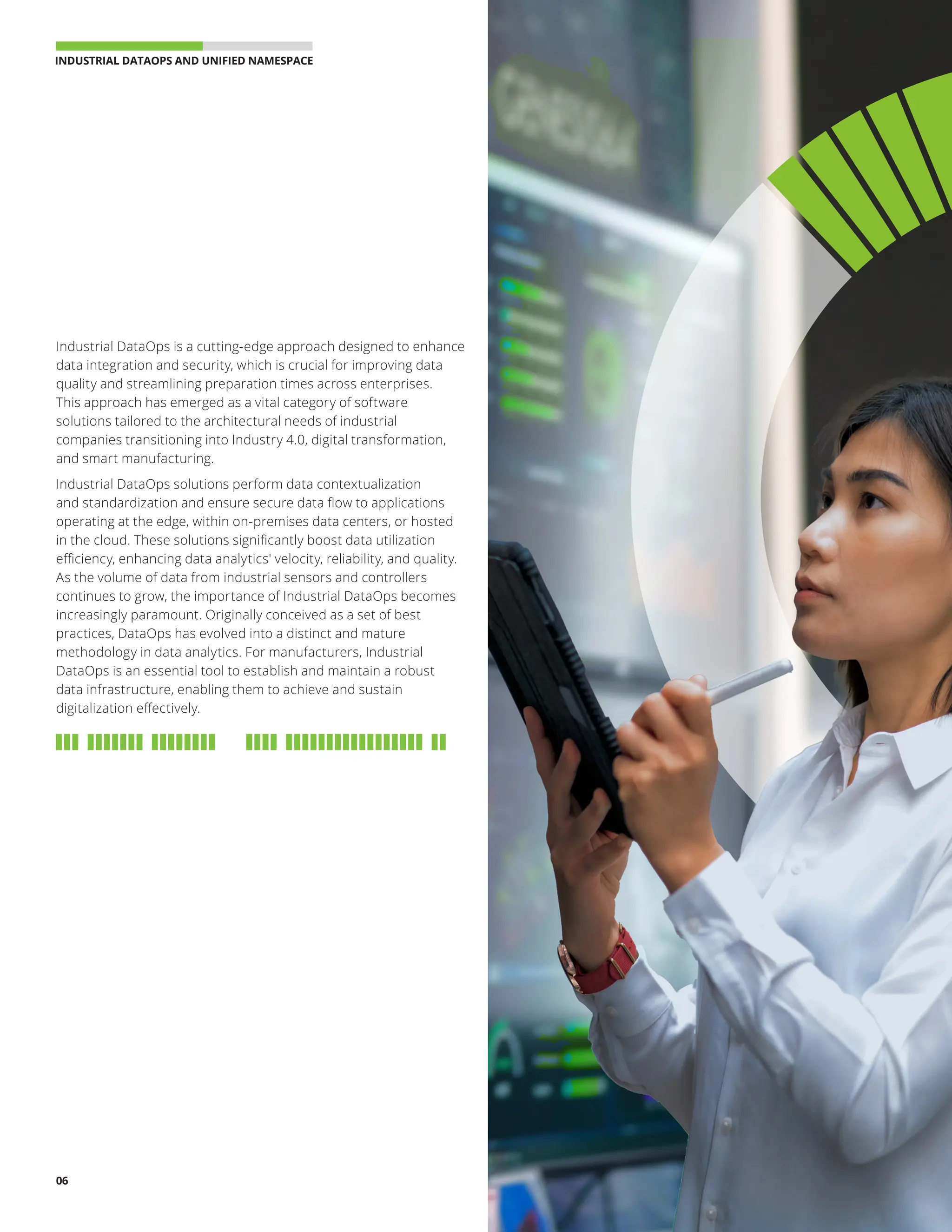 INDUSTRIAL DATAOPS AND UNIFIED NAMESPACE 
06
Industrial DataOps is a cutting-edge approach designed to enhance
data integration and security, which is crucial for improving data
quality and streamlining preparation times across enterprises.
This approach has emerged as a vital category of software
solutions tailored to the architectural needs of industrial
companies transitioning into Industry 4.0, digital transformation,
and smart manufacturing.
Industrial DataOps solutions perform data contextualization
and standardization and ensure secure data flow to applications
operating at the edge, within on-premises data centers, or hosted
in the cloud. These solutions significantly boost data utilization
efficiency, enhancing data analytics' velocity, reliability, and quality.
As the volume of data from industrial sensors and controllers
continues to grow, the importance of Industrial DataOps becomes
increasingly paramount. Originally conceived as a set of best
practices, DataOps has evolved into a distinct and mature
methodology in data analytics. For manufacturers, Industrial
DataOps is an essential tool to establish and maintain a robust
data infrastructure, enabling them to achieve and sustain
digitalization effectively.
 