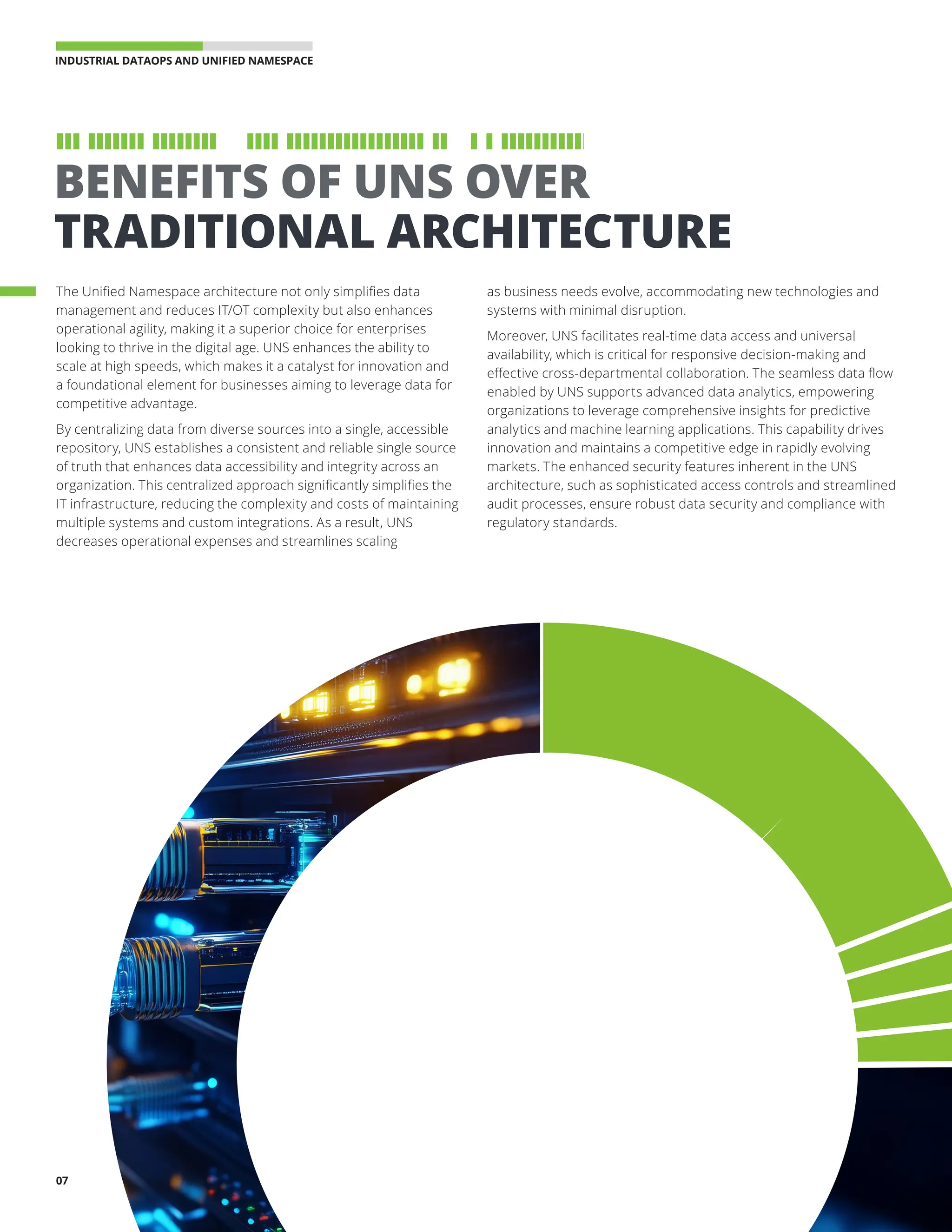 INDUSTRIAL DATAOPS AND UNIFIED NAMESPACE 
07
BENEFITS OF UNS OVER
TRADITIONAL ARCHITECTURE
The Unified Namespace architecture not only simplifies data
management and reduces IT/OT complexity but also enhances
operational agility, making it a superior choice for enterprises
looking to thrive in the digital age. UNS enhances the ability to
scale at high speeds, which makes it a catalyst for innovation and
a foundational element for businesses aiming to leverage data for
competitive advantage.
By centralizing data from diverse sources into a single, accessible
repository, UNS establishes a consistent and reliable single source
of truth that enhances data accessibility and integrity across an
organization. This centralized approach significantly simplifies the
IT infrastructure, reducing the complexity and costs of maintaining
multiple systems and custom integrations. As a result, UNS
decreases operational expenses and streamlines scaling
as business needs evolve, accommodating new technologies and
systems with minimal disruption.
Moreover, UNS facilitates real-time data access and universal
availability, which is critical for responsive decision-making and
effective cross-departmental collaboration. The seamless data flow
enabled by UNS supports advanced data analytics, empowering
organizations to leverage comprehensive insights for predictive
analytics and machine learning applications. This capability drives
innovation and maintains a competitive edge in rapidly evolving
markets. The enhanced security features inherent in the UNS
architecture, such as sophisticated access controls and streamlined
audit processes, ensure robust data security and compliance with
regulatory standards.
 