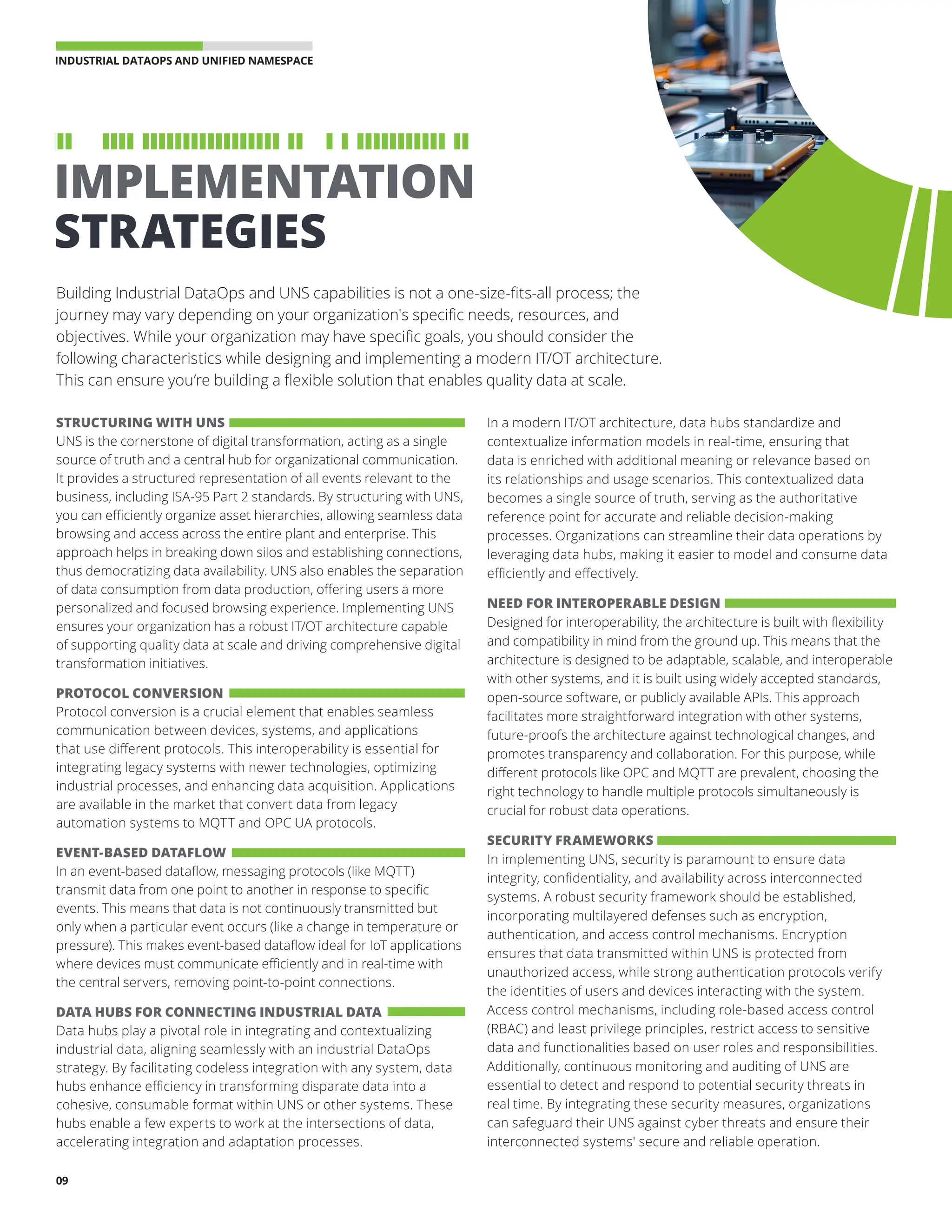 INDUSTRIAL DATAOPS AND UNIFIED NAMESPACE 
09
Building Industrial DataOps and UNS capabilities is not a one-size-fits-all process; the
journey may vary depending on your organization's specific needs, resources, and
objectives. While your organization may have specific goals, you should consider the
following characteristics while designing and implementing a modern IT/OT architecture.
This can ensure you’re building a flexible solution that enables quality data at scale.
STRUCTURING WITH UNS
UNS is the cornerstone of digital transformation, acting as a single
source of truth and a central hub for organizational communication.
It provides a structured representation of all events relevant to the
business, including ISA-95 Part 2 standards. By structuring with UNS,
you can efficiently organize asset hierarchies, allowing seamless data
browsing and access across the entire plant and enterprise. This
approach helps in breaking down silos and establishing connections,
thus democratizing data availability. UNS also enables the separation
of data consumption from data production, offering users a more
personalized and focused browsing experience. Implementing UNS
ensures your organization has a robust IT/OT architecture capable
of supporting quality data at scale and driving comprehensive digital
transformation initiatives.
PROTOCOL CONVERSION
Protocol conversion is a crucial element that enables seamless
communication between devices, systems, and applications
that use different protocols. This interoperability is essential for
integrating legacy systems with newer technologies, optimizing
industrial processes, and enhancing data acquisition. Applications
are available in the market that convert data from legacy
automation systems to MQTT and OPC UA protocols.
EVENT-BASED DATAFLOW
In an event-based dataflow, messaging protocols (like MQTT)
transmit data from one point to another in response to specific
events. This means that data is not continuously transmitted but
only when a particular event occurs (like a change in temperature or
pressure). This makes event-based dataflow ideal for IoT applications
where devices must communicate efficiently and in real-time with
the central servers, removing point-to-point connections.
DATA HUBS FOR CONNECTING INDUSTRIAL DATA
Data hubs play a pivotal role in integrating and contextualizing
industrial data, aligning seamlessly with an industrial DataOps
strategy. By facilitating codeless integration with any system, data
hubs enhance efficiency in transforming disparate data into a
cohesive, consumable format within UNS or other systems. These
hubs enable a few experts to work at the intersections of data,
accelerating integration and adaptation processes.
In a modern IT/OT architecture, data hubs standardize and
contextualize information models in real-time, ensuring that
data is enriched with additional meaning or relevance based on
its relationships and usage scenarios. This contextualized data
becomes a single source of truth, serving as the authoritative
reference point for accurate and reliable decision-making
processes. Organizations can streamline their data operations by
leveraging data hubs, making it easier to model and consume data
efficiently and effectively.
NEED FOR INTEROPERABLE DESIGN
Designed for interoperability, the architecture is built with flexibility
and compatibility in mind from the ground up. This means that the
architecture is designed to be adaptable, scalable, and interoperable
with other systems, and it is built using widely accepted standards,
open-source software, or publicly available APIs. This approach
facilitates more straightforward integration with other systems,
future-proofs the architecture against technological changes, and
promotes transparency and collaboration. For this purpose, while
different protocols like OPC and MQTT are prevalent, choosing the
right technology to handle multiple protocols simultaneously is
crucial for robust data operations.
SECURITY FRAMEWORKS
In implementing UNS, security is paramount to ensure data
integrity, confidentiality, and availability across interconnected
systems. A robust security framework should be established,
incorporating multilayered defenses such as encryption,
authentication, and access control mechanisms. Encryption
ensures that data transmitted within UNS is protected from
unauthorized access, while strong authentication protocols verify
the identities of users and devices interacting with the system.
Access control mechanisms, including role-based access control
(RBAC) and least privilege principles, restrict access to sensitive
data and functionalities based on user roles and responsibilities.
Additionally, continuous monitoring and auditing of UNS are
essential to detect and respond to potential security threats in
real time. By integrating these security measures, organizations
can safeguard their UNS against cyber threats and ensure their
interconnected systems' secure and reliable operation.
IMPLEMENTATION
STRATEGIES
 