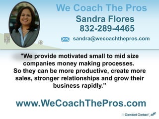 We Coach The Pros
Sandra Flores
832-289-4465
www.WeCoachThePros.com
sandra@wecoachthepros.com
"We provide motivated small to mid size
companies money making processes.
So they can be more productive, create more
sales, stronger relationships and grow their
business rapidly.”
 