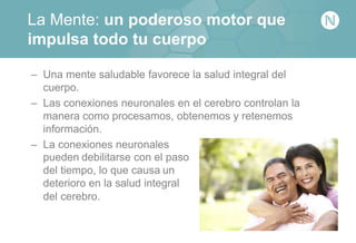 La Mente: un poderoso motor que
impulsa todo tu cuerpo
– Una mente saludable favorece la salud integral del
cuerpo.
– Las conexiones neuronales en el cerebro controlan la
manera como procesamos, obtenemos y retenemos
información.
– La conexiones neuronales
pueden debilitarse con el paso
del tiempo, lo que causa un
deterioro en la salud integral
del cerebro.
 