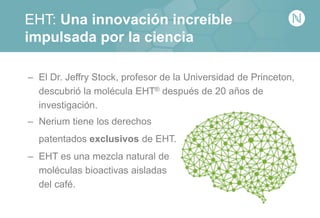 EHT: Una innovación increíble
impulsada por la ciencia
– El Dr. Jeffry Stock, profesor de la Universidad de Princeton,
descubrió la molécula EHT® después de 20 años de
investigación.
– Nerium tiene los derechos
patentados exclusivos de EHT.
– EHT es una mezcla natural de
moléculas bioactivas aisladas
del café.
 
