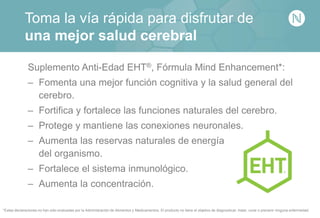Toma la vía rápida para disfrutar de
una mejor salud cerebral
Suplemento Anti-Edad EHT®, Fórmula Mind Enhancement*:
– Fomenta una mejor función cognitiva y la salud general del
cerebro.
– Fortifica y fortalece las funciones naturales del cerebro.
– Protege y mantiene las conexiones neuronales.
– Aumenta las reservas naturales de energía
del organismo.
– Fortalece el sistema inmunológico.
– Aumenta la concentración.
*Estas declaraciones no han sido evaluadas por la Administración de Alimentos y Medicamentos. El producto no tiene el objetivo de diagnosticar, tratar, curar o prevenir ninguna enfermedad.
 