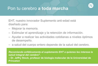 Pon tu cerebro a toda marcha
EHT, nuestro innovador Suplemento anti-edad está
diseñado para:
– Mejorar la memoria.
– Estimular el aprendizaje y la retención de información.
– Ayudar a realizar las actividades cotidianas a niveles óptimos
de desempeño.
– a salud del cuerpo entero depende de la salud del cerebro.
Recomiendo enfáticamente el suplemento EHT a quienes les interese la
salud integral del cerebro".
– Dr. Jeffry Stock, profesor de biología molecular de la Universidad de
Princeton
 