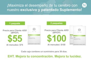 2 paquetes
Precio para Cliente ADO
(BP/CP)
$100Al menudeo: $150
¡Maximiza el desempeño de tu cerebro con
nuestro exclusivo y patentado Suplemento!
EHT. Mejora tu concentración. Mejora tu lucidez.
1 paquete
Precio para Cliente ADO
(BP/CP)
$55Al menudeo: $75
Cada caja contiene un suministro para 30 días.
 