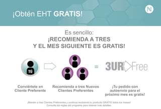 ¡Obtén EHT GRATIS!
¡Mantén a tres Clientes Preferentes y continúa recibiendo tu producto GRATIS todos los meses!
Consulta las reglas del programa para obtener más detalles.
Conviértete en
Cliente Preferente
¡Tu pedido con
autoenvío para el
próximo mes es gratis!
Recomienda a tres Nuevos
Clientes Preferentes
Es sencillo:
¡RECOMIENDA A TRES
Y EL MES SIGUIENTE ES GRATIS!
=
 