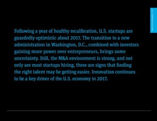 U.S. Startup Outlook 2017 4
Following a year of healthy recalibration, U.S. startups are
guardedly optimistic about 2017. The transition to a new
administration in Washington, D.C., combined with investors
gaining more power over entrepreneurs, brings some
uncertainty. Still, the M&A environment is strong, and not
only are most startups hiring, there are signs that finding
the right talent may be getting easier. Innovation continues
to be a key driver of the U.S. economy in 2017.
U.S.STARTUPOUTLOOK
 