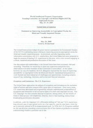 'urld Intellcctual Propert)' Org.:lIlization
             ShHl ding COlllll1iHcc on Copyright :llId Related Rights (SCCR)
                                      Eightcenth Session
                                       M�lY 25- 29. 2009


                                   United Satc� of America


            Staicmenl on Improving Accessibilit) to Copyrighted Worlu. f£lr
                            Blind nnd Vis unll� Imp:lired I)ersons


                                         As Deli,'crcd


                                         M:l� 26.2009
                                     GcncvlI. Switzerland



The United Stales acknowledges the great interest expressed at the Seventeenth Session
of the SeeR in addressing issues relating to improving access to copyrighted works for
blind and visually impuired persons. As promised. and after beginning useful,
informative consultations with U.S. stakeholders. the United Stales has come prepared to
begin the process of sharing U.S. experiences in this area. with a vie" toward engaging in
a robust. sustained and prOductive discussion of this issue.


Our discussions with stakeholders in the United States have been e,.1.remcly rich and
rewarding. Therefore. we would like to share our experience and preliminary
observations with other members of the Committee in some detail. At the outset.
however. by 'way of a headline. the U.S. delegation learned that the issue of improving
accessibilit) to copyrighted works for blind and visually impaired persons presents a
multi-faceted and inter-related set of challenges and opportunities. including complex
issues ofla. technology. business. and human and financial resources.


Excepliolls allli Limitations: Tlte U.S. Experience


The United States approaches the subject of exceptions and limitations to the exclusive
rights of authors and other creators with a great deal of experience. Over mnny yea�,
U.S. courts have developed and progressivel� refined a sophisticated jurisprudence of
exceptions and limitations to the exclusive rights of authors and copyright owners. The
U.S. Copyright Act also contains detailed exceptions. among oLhers. for the benefit of
blind or other persons with disabilities. libraries. face-to-face teaching. instnlctional
broadcasting and distance education.


In addition. under the important U.S. affirmative defense of"fair use:' U.S. courts have
long allowed uses of copyrighted works on a facl-specific, case-by-case basis. when the
use is narrowly lailored to fit the demonstrated need. In 1976. the U.S. Congress codified
the fair use doctrine. providing a non-exclusive list of four factors as guidance to consider
in detenninin!;l whether a particular use is fair.
 