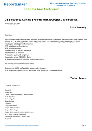 Find Industry reports, Company profiles
ReportLinker                                                                          and Market Statistics
                                            >> Get this Report Now by email!



US Structured Cabling Systems Market Copper Cable Forecast
Published on April 2011

                                                                                                          Report Summary


Description:


Report provides detailed descriptions and analysis of all of the major types of copper cables used in structured cabling systems. This
includes: (1) UTP Cables; (2) shielded cables; and (3) coax cables. Five-year forecasts year-by-year through 2016 include:
' Total copper cable by plenum & non-plenum
' UTP cable by plenum & non-plenum
' UTP cable by categories
' Shielded cables by plenum & non-plenum
' Shielded cables by categories
' Coax cables by plenum & non-plenum
' Coax cables by type: RG 59 & DS Carrier
All of these forecasts include both value and volume shipments


New technology developments covered include:


' Emergence of Cat 7 & Cat 7a shielded cables including forecasts;
' UTP cable support beyond 100 Gbps: 400 & 1000 Gbps ' architecture & distances supported.




                                                                                                           Table of Content


TABLE OF CONTENTS


Chapter 1
Introduction
Copper Cables in Structured Cabling Systems
Study Objectives
Methodology/Sources
General Notes
Chapter 2
Executive Summary
Copper Cable Evolution
Copper Cable Usages
Copper Cable Market Poised for 20.8% Growth
UTP Cables Expected to Dominate
Future High-Performance Copper Cables
Chapter 3



US Structured Cabling Systems Market Copper Cable Forecast (From Slideshare)                                                  Page 1/6
 