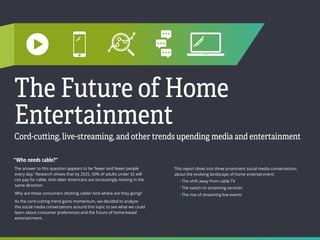 MEDIA  ENTERTAINMENT
29 30
INDEX
The Future of Home
Entertainment
Cord-cutting, live-streaming, and other trends upending media and entertainment
“Who needs cable?”
The answer to this question appears to be ‘fewer and fewer people
every day.’ Research shows that by 2025, 50% of adults under 32 will
not pay for cable. And older Americans are increasingly moving in the
same direction.
Why are these consumers ditching cable? And where are they going?
As the cord-cutting trend gains momentum, we decided to analyze
the social media conversations around this topic to see what we could
learn about consumer preferences and the future of home-based
entertainment.
This report dives into three prominent social media conversations
about the evolving landscape of home entertainment:
• The shift away from cable TV
• The switch to streaming services
• The rise of streaming live events
 