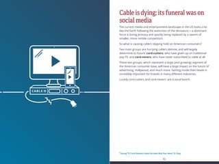 MEDIA  ENTERTAINMENT
31 32
INDEX
Cable is dying; its funeral was on
social media
The current media and entertainment landscape in the US looks a lot
like the Earth following the extinction of the dinosaurs— a dominant
force is losing primacy and quickly being replaced by a swarm of
smaller, more nimble competitors.
So what is causing cable’s slipping hold on American consumers?
Two main groups are hurrying cable’s demise, and will largely
determine its future: cord-cutters, who have given up on traditional
pay-TV, and cord-nevers, who have never subscribed to cable at all.
These two groups, which represent a large (and growing) segment of
the American consumer base, will have a large impact on the future of
advertising, Hollywood, and much more. Getting inside their heads is
incredibly important for brands in many different industries.
Luckily cord-cutters and cord-nevers1
are a vocal bunch.
1
Young TV Cord-Nevers Have Arrived And Are Here To Stay
 