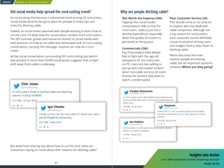 MEDIA  ENTERTAINMENT
37 38
INDEX
Why are people ditching cable?
Not Worth the Expense (34K)
Tapping into social media
conversations tells us that for
most users, cable is just not a
worthy expenditure, especially
when the quality of content is
perceived as being poor.
Commercials (23K)
Pay-TV providers have always
had to fight with the age old
annoyance of too-many-ads-
on-TV. Users are less willing to
put up with interrupted content
when non-cable services let users
choose the content they want to
watch, uninterrupted.
Poor Customer Service (2K)
This should come as no surprise
to anyone who has dealt with
cable companies. Although not
a top reason for cord-cutters,
poor customer service definitely
causes frustration among users
and nudges them a step closer to
ditching cable.
We’ve discussed the main
reasons people are leaving
cable, but an important question
remains: Where are they going?
I’m more likely to cut the cable cord due to poor customer
service, not pricing or products.
1:16 PM - 18 Sep 2016
Dan Robbins
@blenderking
@PXABstraction
Parallax Abstraction
@m0ff I cut the cord in 2009. Makes it even harder for my
but screw cable. Not worth it for the 5% of content that isn’t
reality crap. :)
1:45 PM - 29 Jan 2013
I love @DIRECTV but no wonder people are cord cutting.
Too many commericals. @Netflix you make my TV shows
perfect :)
8:23 PM - 28 Oct 2015
Stephanie
@Deﬁnitely_Vito
Did social media help spread the cord-cutting trend?
As cord-cutting first became a substantial trend among US consumers,
social media became the go-to place for people to share tips and
tricks for ditching cable.
Indeed, as social media swarmed with people wanting to learn how to
cut the cord, it’s likely that the conversation created more cord cutters.
The DIY tutorials, guides and resources shared on social media with
best practices on how to nix cable that dominated bulk of cord-cutting
conversation, carrying the message—anyone can now be a cord
cutter.
All the social conversation surrounding DIY cord-cutting tips (which
was present in more than 53,000 social posts) suggests that a major
shift away from cable is underway.
But aside from sharing tips about how to cut the cord, what are
consumers saying on social about their reasons for ditching cable?
A Cord Cutter’s Guide to Quitting Cable and Watching
Internet TV bit.ly/1tDRkRD
2:11 PM - 22 Oct 2014
Cher Jones
@itscherjones
I ﬁnally cut the cord. No more cable TV. Here’s how I did it.
goo.gl/IQUggN #tv #streaming
8:21 PM - 9 Mar 2015
Igor Charles
@BeachyIgor
Insights into Action
Can cable companies combat streaming services?
read blog
 