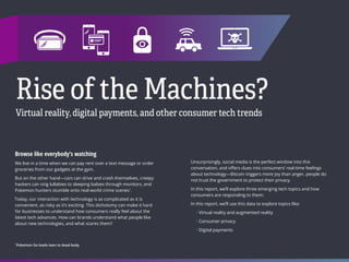 TECHNOLOGY
47 48
INDEX
Rise of the Machines?
Virtual reality, digital payments, and other consumer tech trends
Browse like everybody’s watching
We live in a time when we can pay rent over a text message or order
groceries from our gadgets at the gym.
But on the other hand—cars can drive and crash themselves, creepy
hackers can sing lullabies to sleeping babies through monitors, and
Pokemon hunters stumble onto real-world crime scenes1
.
Today, our interaction with technology is as complicated as it is
convenient, as risky as it’s exciting. This dichotomy can make it hard
for businesses to understand how consumers really feel about the
latest tech advances. How can brands understand what people like
about new technologies, and what scares them?
Unsurprisingly, social media is the perfect window into this
conversation, and offers clues into consumers’ real-time feelings
about technology—Bitcoin triggers more joy than anger, people do
not trust the government to protect their privacy.
In this report, we’ll explore three emerging tech topics and how
consumers are responding to them:
In this report, we’ll use this data to explore topics like:
• Virtual reality and augmented reality
• Consumer privacy
• Digital payments
1
Pokemon Go leads teen to dead body
 