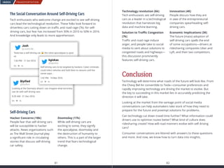 TRANSPORTATION
81 82
INDEX
The Social Conversation Around Self-Driving Cars
Tech enthusiasts who welcome change are excited to see self-driving
cars lead the technological revolution. These folks look forward to
driverless cars cutting down on traffic and road rage (7k). for self-
driving cars, but fear has increased from 30% in 2010 to 50% in 2016.
And knowledge only leads to more apprehension.
Self-Driving Cars
Hacker Concerns (18k)
People fear that self-driving cars
will be susceptible to hacker
attacks. News organizations such
as The Wall Street Journal play
a significant role in circulating
stories that discuss self-driving
car safety.

Doomsday (17k)
While self-driving cars are
exciting to some, they signify
the apocalypse, doomsday and
the destruction of humanity to
others. This is a part of the larger
trend that fears technological
change.
Looking at the Germany attack I can imagine what terrorists
can do with self driving cars
5:29 AM - 21 Dec 2016
Biyiﬁed
@biyiﬁed
Tesla has a self-driving car the robot apocalypse is upon
us
1:36 PM - 11 Oct 2014
Josh
@JoshLIM_
Self-driving cars to be targeted by hackers: Cyber criminals
could infect vehicles and hold them to ransom until the
owner pays...
1:42 PM - 14 Mar 2016
kgiokas
@kgiokas
Conclusion
Technology will determine what roads of the future will look like. From
the Chevy Bel Air convertible to Tesla—consumer preferences and
rapidly improving technology are driving the market to evolve. But
the key to succeeding in this market lies in accurately predicting the
direction it will take.
Looking at the market from the vantage point of social media
conversations can help automakers take stock of how they need to
prepare for the future and preempt solutions for problems.
Can technology cut down travel time further? What information could
drivers use to optimize routes better? What kind of culture does
ridesharing create? How will road manners evolve with self driving
cars?
Consumer conversations are littered with answers to these questions
and more. And now, we know how to turn data into insights.
Technology revolution (6k)
Tech enthusiasts see self-driving
cars as a leader in a technological
revolution that harnesses big
data and machine learning.
Solution to Traffic Congestion
(7k)
Traffic and road rage induce
anger, and people take to social
media to vent about solutions to
congested roads and highways—
this discussion prominently
features self-driving cars.
Innovation (4K)
People discuss how they are
in awe of the entrepreneurial
companies spearheading self-
driving cars.
Economic Implications (3K)
The future (mass) adoption of
self-driving cars spells the end
of some occupations—drivers at
ridesharing companies Uber and
Lyft, and their taxi competitors.
 