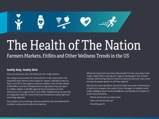 9 10
The Health of The Nation
Farmers Markets, FitBits and Other Wellness Trends in the US
Healthy Body, Healthy Mind
If you are what you eat, then what you eat really matters.
The rising consciousness for food activism in the recent years has
expanded both demand and supply for organic, ethically produced
food. As of 2016, the organic products market in the US was valued
at $39 billion, and the US Department of Agriculture has pumped
in a billion dollars in 40,000 regional food businesses and the
infrastructure to support them since 2009. Healthy living has become
an integrated habit for many Americans dictated by eating right and
exercising regularly.
The statistics are promising, and we unearthed the story behind the
numbers using social media conversations.
Where do Americans buy their daily bread? Do they care about how
it gets made? Who is driving the ‘organic’ bandwagon? Are farmers
markets still thriving? What is America’s favorite exercise? How much
money do people spend on a fitness regime?
We had the same questions and we trusted consumer conversations
to lead us to answers. We used Crimson Hexagon to analyze social
media dialogue about food and wellness, particularly for answers to
three main questions:
• Where Americans buy their food
• How and where they eat
• How they get fit
 