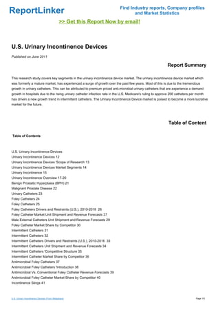 Find Industry reports, Company profiles
ReportLinker                                                                      and Market Statistics
                                              >> Get this Report Now by email!



U.S. Urinary Incontinence Devices
Published on June 2011

                                                                                                            Report Summary

This research study covers key segments in the urinary incontinence device market. The urinary incontinence device market which
was formerly a mature market, has experienced a surge of growth over the past few years. Most of this is due to the tremendous
growth in urinary catheters. This can be attributed to premium priced anti-microbial urinary catheters that are experience a demand
growth in hospitals due to the rising urinary catheter infection rate in the U.S. Medicare's ruling to approve 200 catheters per month
has driven a new growth trend in intermittent catheters. The Urinary Incontinence Device market is poised to become a more lucrative
market for the future.




                                                                                                             Table of Content

Table of Contents



U.S. Urinary Incontinence Devices
Urinary Incontinence Devices 12
Urinary Incontinence Devices 'Scope of Research 13
Urinary Incontinence Devices Market Segments 14
Urinary Incontinence 15
Urinary Incontinence Overview 17-20
Benign Prostatic Hyperplasia (BPH) 21
Malignant Prostate Disease 22
Urinary Catheters 23
Foley Catheters 24
Foley Catheters 25
Foley Catheters Drivers and Restraints (U.S.), 2010-2016 26
Foley Catheter Market Unit Shipment and Revenue Forecasts 27
Male External Catheters Unit Shipment and Revenue Forecasts 29
Foley Catheter Market Share by Competitor 30
Intermittent Catheters 31
Intermittent Catheters 32
Intermittent Catheters Drivers and Restraints (U.S.), 2010-2016 33
Intermittent Catheters Unit Shipment and Revenue Forecasts 34
Intermittent Catheters 'Competitive Structure 35
Intermittent Catheter Market Share by Competitor 36
Antimicrobial Foley Catheters 37
Antimicrobial Foley Catheters 'Introduction 38
Antimicrobial Vs. Conventional Foley Catheter Revenue Forecasts 39
Antimicrobial Foley Catheter Market Share by Competitor 40
Incontinence Slings 41



U.S. Urinary Incontinence Devices (From Slideshare)                                                                             Page 1/5
 