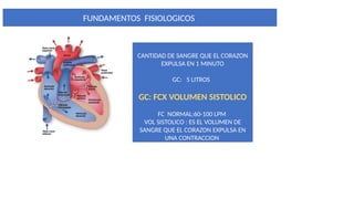 FUNDAMENTOS FISIOLOGICOS
GASTO CARDIACO :
CANTIDAD DE SANGRE QUE EL CORAZON
EXPULSA EN 1 MINUTO
GC: 5 LITROS
GC: FCX VOLUMEN SISTOLICO
FC NORMAL:60-100 LPM
VOL SISTOLICO : ES EL VOLUMEN DE
SANGRE QUE EL CORAZON EXPULSA EN
UNA CONTRACCION
 