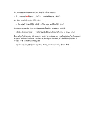 Les nombres cardinaux ne sont pas lus de la même manière.
— BrE « hundred and twenty » (BrE) >< « hundred twenty » (AmE)
Les dates sont légèrement différentes.
— « Thursday 7 th April 2013 » (BrE) >< Thursday, April 7th 2013 (AmE)
Une même expression peut prendre des significations sans aucun rapport.
— « to knock someone up » = réveiller qqn (BrE) ou mettre une femme en cloque (AmE)
Des règles d'orthographe à la carte. Les verbes terminés par une voyelle et suivi d'un l, doublent
le l pour l'anglais britannique. En revanche, en anglais américain, le l double uniquement si
l'accent porte sur la deuxième syllabe.
— equal => equaling (BrE) mais equalling (AmE) / excel => excelling (BrE et AmE)
 