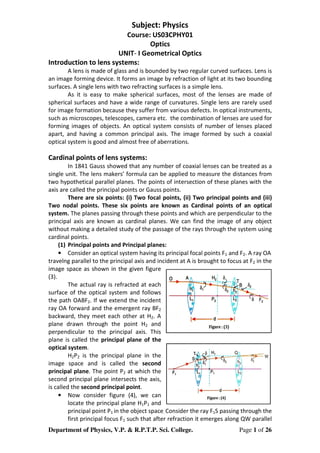 Department of Physics, V.P. & R.P.T.P. Sci. College. Page 1 of 26
Subject: Physics
Course: US03CPHY01
Optics
UNIT- I Geometrical Optics
Introduction to lens systems:
A lens is made of glass and is bounded by two regular curved surfaces. Lens is
an image forming device. It forms an image by refraction of light at its two bounding
surfaces. A single lens with two refracting surfaces is a simple lens.
As it is easy to make spherical surfaces, most of the lenses are made of
spherical surfaces and have a wide range of curvatures. Single lens are rarely used
for image formation because they suffer from various defects. In optical instruments,
such as microscopes, telescopes, camera etc. the combination of lenses are used for
forming images of objects. An optical system consists of number of lenses placed
apart, and having a common principal axis. The image formed by such a coaxial
optical system is good and almost free of aberrations.
Cardinal points of lens systems:
In 1841 Gauss showed that any number of coaxial lenses can be treated as a
single unit. The lens makers’ formula can be applied to measure the distances from
two hypothetical parallel planes. The points of intersection of these planes with the
axis are called the principal points or Gauss points.
There are six points: (i) Two focal points, (ii) Two principal points and (iii)
Two nodal points. These six points are known as Cardinal points of an optical
system. The planes passing through these points and which are perpendicular to the
principal axis are known as cardinal planes. We can find the image of any object
without making a detailed study of the passage of the rays through the system using
cardinal points.
(1) Principal points and Principal planes:
• Consider an optical system having its principal focal points F1 and F2. A ray OA
travelng parallel to the principal axis and incident at A is brought to focus at F2 in the
image space as shown in the given figure
(3).
The actual ray is refracted at each
surface of the optical system and follows
the path OABF2. If we extend the incident
ray OA forward and the emergent ray BF2
backward, they meet each other at H2. A
plane drawn through the point H2 and
perpendicular to the principal axis. This
plane is called the principal plane of the
optical system.
H2P2 is the principal plane in the
image space and is called the second
principal plane. The point P2 at which the
second principal plane intersects the axis,
is called the second principal point.
• Now consider figure (4), we can
locate the principal plane H1P1 and
principal point P1 in the object space. Consider the ray F1S passing through the
first principal focus F1 such that after refraction it emerges along QW parallel
 