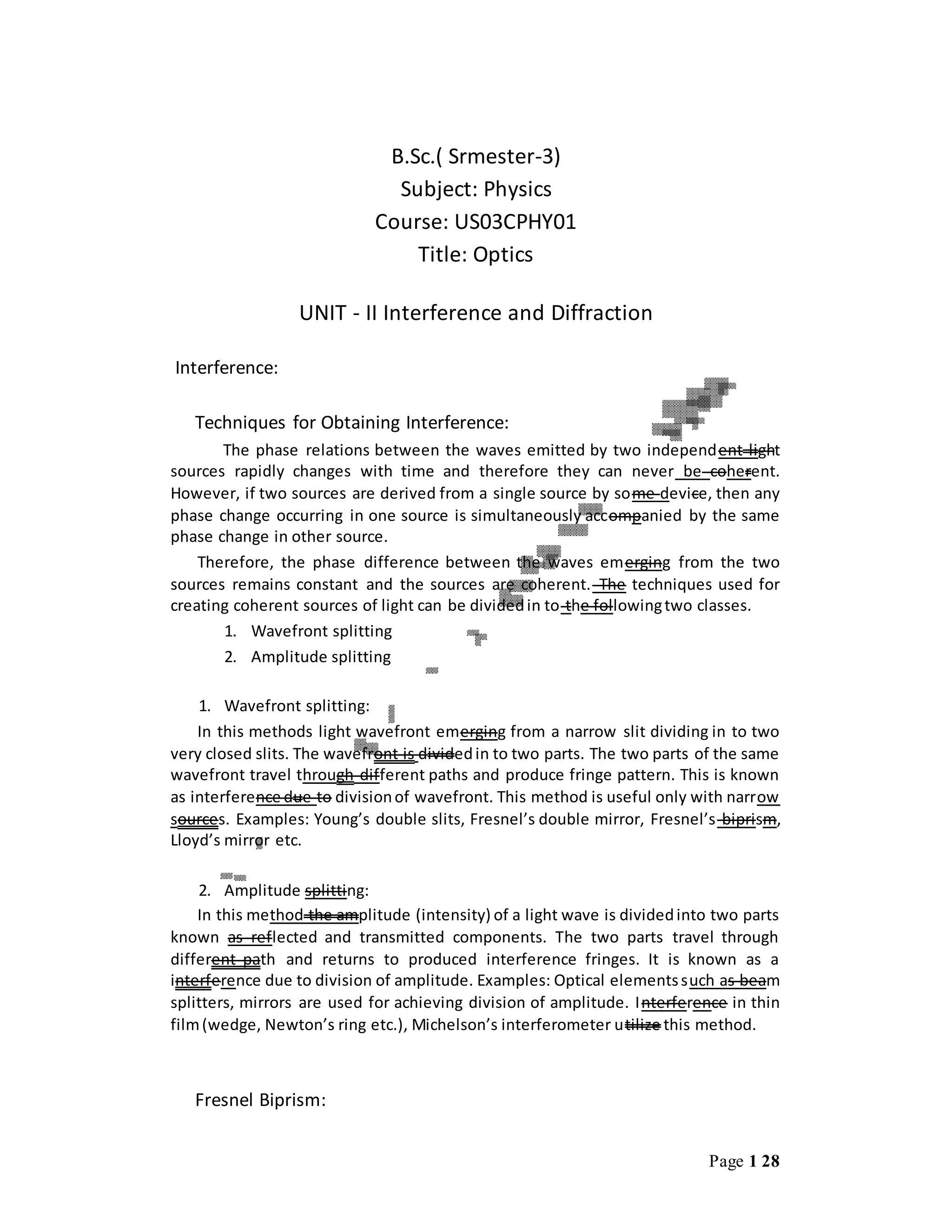 Page 1 28
B.Sc.( Srmester-3)
Subject: Physics
Course: US03CPHY01
Title: Optics
UNIT - II Interference and Diffraction
Interference:
Techniques for Obtaining Interference:
The phase relations between the waves emitted by two independent light
sources rapidly changes with time and therefore they can never be coherent.
However, if two sources are derived from a single source by some device, then any
phase change occurring in one source is simultaneously accompanied by the same
phase change in other source.
Therefore, the phase difference between the waves emerging from the two
sources remains constant and the sources are coherent. The techniques used for
creating coherent sources of light can be dividedin to the followingtwo classes.
1. Wavefront splitting
2. Amplitude splitting
1. Wavefront splitting:
In this methods light wavefront emerging from a narrow slit dividing in to two
very closed slits. The wavefront is dividedin to two parts. The two parts of the same
wavefront travel through different paths and produce fringe pattern. This is known
as interference due to divisionof wavefront. This method is useful only with narrow
sources. Examples: Young’s double slits, Fresnel’s double mirror, Fresnel’s biprism,
Lloyd’s mirror etc.
2. Amplitude splitting:
In this method the amplitude (intensity) of a light wave is dividedinto two parts
known as reflected and transmitted components. The two parts travel through
different path and returns to produced interference fringes. It is known as a
interference due to division of amplitude. Examples: Optical elementssuch as beam
splitters, mirrors are used for achieving division of amplitude. Interference in thin
film(wedge, Newton’s ring etc.), Michelson’s interferometer utilize this method.
Fresnel Biprism:
 
