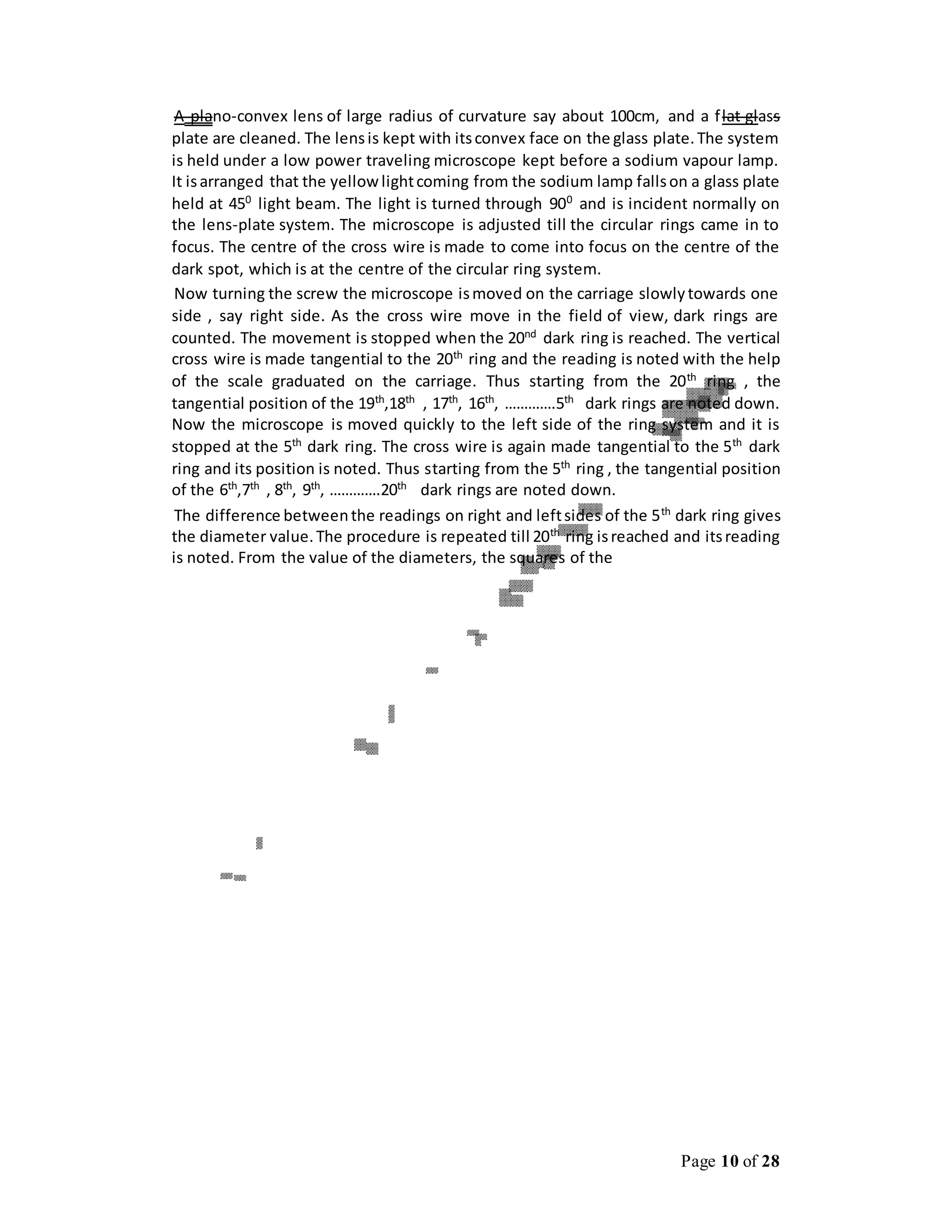 Page 10 of 28
A plano-convex lens of large radius of curvature say about 100cm, and a flat glass
plate are cleaned. The lensis kept with itsconvex face on the glass plate.The system
is held under a low power traveling microscope kept before a sodium vapour lamp.
It isarranged that the yellowlightcoming from the sodium lamp fallson a glass plate
held at 450
light beam. The light is turned through 900
and is incident normally on
the lens-plate system. The microscope is adjusted till the circular rings came in to
focus. The centre of the cross wire is made to come into focus on the centre of the
dark spot, which is at the centre of the circular ring system.
Now turning the screw the microscope ismoved on the carriage slowlytowards one
side , say right side. As the cross wire move in the field of view, dark rings are
counted. The movement is stopped when the 20nd
dark ring is reached. The vertical
cross wire is made tangential to the 20th ring and the reading is noted with the help
of the scale graduated on the carriage. Thus starting from the 20th
ring , the
tangential position of the 19th
,18th
, 17th
, 16th
, ………….5th
dark rings are noted down.
Now the microscope is moved quickly to the left side of the ring system and it is
stopped at the 5th
dark ring. The cross wire is again made tangential to the 5th
dark
ring and its position is noted. Thus starting from the 5th ring , the tangential position
of the 6th
,7th
, 8th
, 9th
, ………….20th
dark rings are noted down.
The difference betweenthe readings on right and leftsides of the 5th
dark ring gives
the diameter value.The procedure is repeated till 20th
ring isreached and itsreading
is noted. From the value of the diameters, the squares of the
 