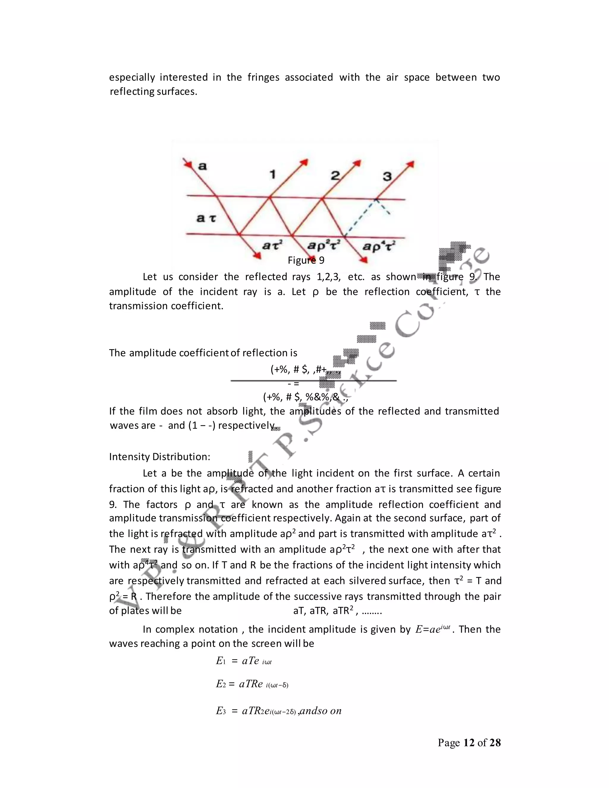 Page 12 of 28
especially interested in the fringes associated with the air space between two
reflecting surfaces.
Figure 9
Let us consider the reflected rays 1,2,3, etc. as shown in figure 9. The
amplitude of the incident ray is a. Let ρ be the reflection coefficient, τ the
transmission coefficient.
The amplitude coefficientof reflection is
(+%, # $, ,#+,, .,
- =
(+%, # $, %&%,& .,
If the film does not absorb light, the amplitudes of the reflected and transmitted
waves are - and (1 − -) respectively.
Intensity Distribution:
Let a be the amplitude of the light incident on the first surface. A certain
fraction of this light aρ, is refracted and another fraction aτ is transmitted see figure
9. The factors ρ and τ are known as the amplitude reflection coefficient and
amplitude transmission coefficient respectively. Again at the second surface, part of
the light is refracted with amplitude aρ2
and part is transmitted with amplitude aτ2
.
The next ray is transmitted with an amplitude aρ2τ2 , the next one with after that
with aρ4τ2 and so on. If T and R be the fractions of the incident light intensity which
are respectively transmitted and refracted at each silvered surface, then τ2
= T and
ρ2 = R . Therefore the amplitude of the successive rays transmitted through the pair
of plates will be aT, aTR, aTR2 , ……..
In complex notation , the incident amplitude is given by E=aeiωt
. Then the
waves reaching a point on the screen will be
E1 = aTe iωt
E2 = aTRe i(ωt−δ)
E3 = aTR2ei(ωt−2δ) ,andso on
 
