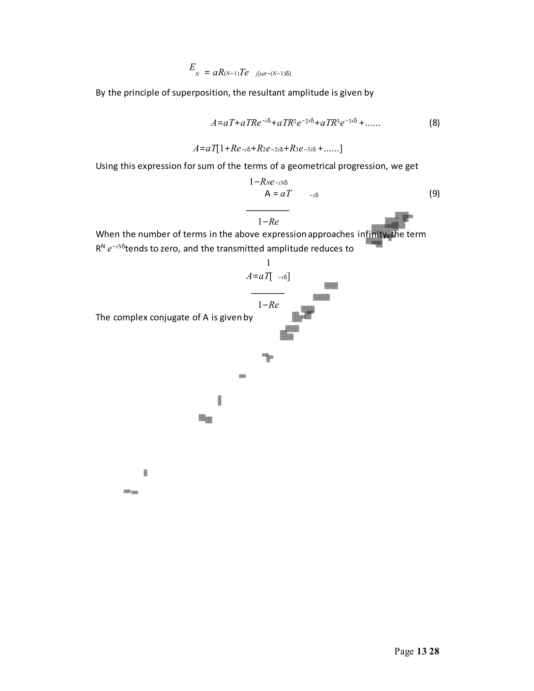 Page 13 28
E
N = aR(N−1)Te j[ωt−(N−1)δ]
By the principle of superposition, the resultant amplitude is given by
A=aT+aTRe−iδ
+aTR2e−2iδ
+aTR3e−3iδ
+...... (8)
A=aT[1+Re−iδ+R2e−2iδ+R3e−3iδ +......]
Using this expression for sum of the terms of a geometrical progression, we get
1−RNe−iNδ
A = aT −iδ (9)
1−Re
When the number of terms in the above expressionapproaches infinity,the term
RN
e−iNδ
tends to zero, and the transmitted amplitude reduces to
1
A=aT[ −iδ]
1−Re
The complex conjugate of A is givenby
 