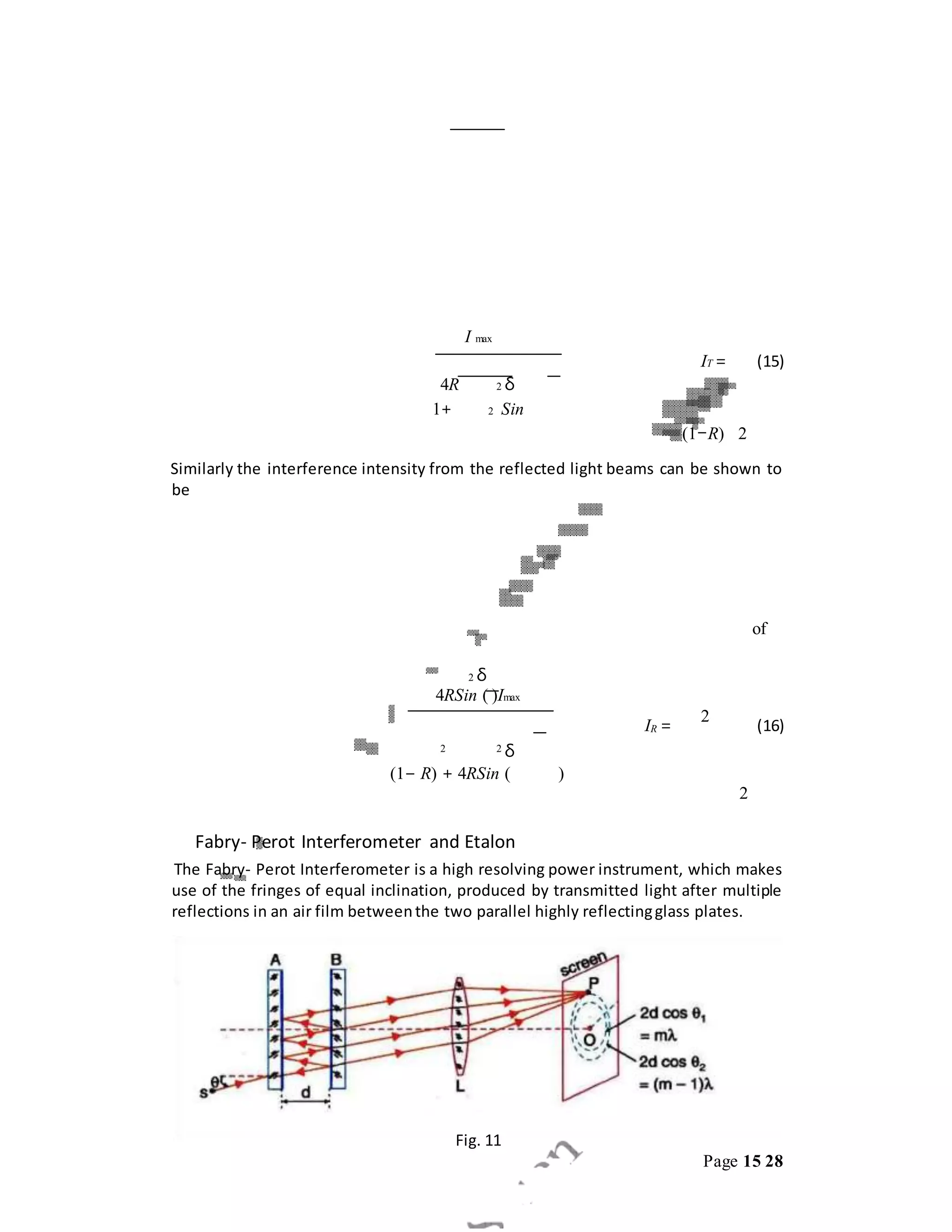 Page 15 28
I max
IT = (15)
4R 2 δ
1+ 2 Sin
(1−R) 2
Similarly the interference intensity from the reflected light beams can be shown to
be
of
2 δ
4RSin ( )Imax
IR =
2
(16)
2 2 δ
(1− R) + 4RSin ( )
2
Fabry- Perot Interferometer and Etalon
The Fabry- Perot Interferometer is a high resolving power instrument, which makes
use of the fringes of equal inclination, produced by transmitted light after multiple
reflections in an air film betweenthe two parallel highly reflectingglass plates.
Fig. 11
 