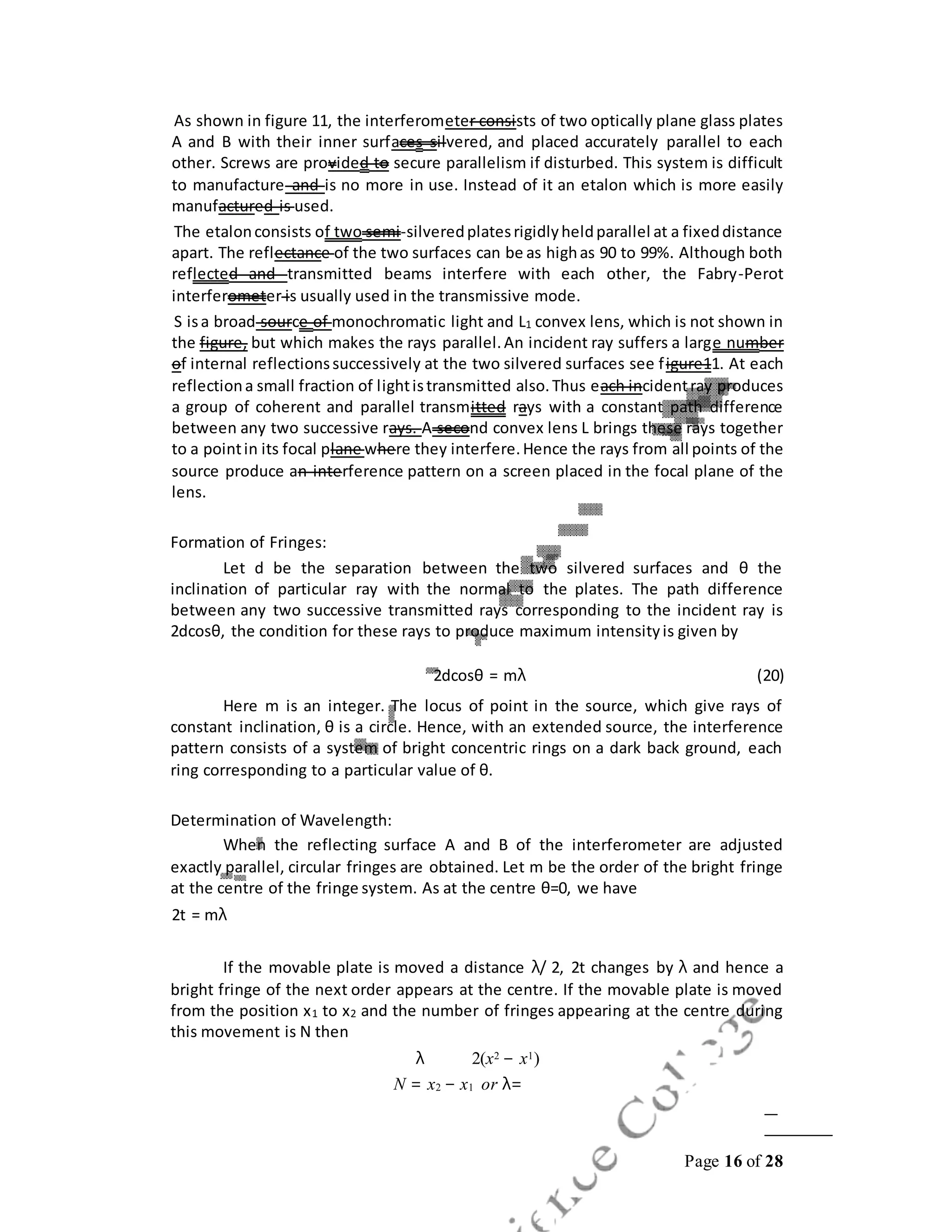 Page 16 of 28
As shown in figure 11, the interferometer consists of two optically plane glass plates
A and B with their inner surfaces silvered, and placed accurately parallel to each
other. Screws are provided to secure parallelism if disturbed. This system is difficult
to manufacture and is no more in use. Instead of it an etalon which is more easily
manufactured is used.
The etalonconsists of two semi-silveredplatesrigidlyheldparallel at a fixeddistance
apart. The reflectance of the two surfaces can be as highas 90 to 99%. Although both
reflected and transmitted beams interfere with each other, the Fabry-Perot
interferometer is usually used in the transmissive mode.
S isa broad source of monochromatic light and L1 convex lens, which is not shown in
the figure, but which makes the rays parallel.An incident ray suffers a large number
of internal reflectionssuccessively at the two silvered surfaces see figure11. At each
reflectiona small fraction of lightistransmitted also.Thus each incidentray produces
a group of coherent and parallel transmitted rays with a constant path difference
between any two successive rays. A second convex lens L brings these rays together
to a pointin its focal plane where they interfere.Hence the rays from all points of the
source produce an interference pattern on a screen placed in the focal plane of the
lens.
Formation of Fringes:
Let d be the separation between the two silvered surfaces and θ the
inclination of particular ray with the normal to the plates. The path difference
between any two successive transmitted rays corresponding to the incident ray is
2dcosθ, the condition for these rays to produce maximum intensityis given by
2dcosθ = mλ (20)
Here m is an integer. The locus of point in the source, which give rays of
constant inclination, θ is a circle. Hence, with an extended source, the interference
pattern consists of a system of bright concentric rings on a dark back ground, each
ring corresponding to a particular value of θ.
Determination of Wavelength:
When the reflecting surface A and B of the interferometer are adjusted
exactly parallel, circular fringes are obtained. Let m be the order of the bright fringe
at the centre of the fringe system. As at the centre θ=0, we have
2t = mλ
If the movable plate is moved a distance λ/ 2, 2t changes by λ and hence a
bright fringe of the next order appears at the centre. If the movable plate is moved
from the position x1 to x2 and the number of fringes appearing at the centre during
this movement is N then
λ 2(x2 − x1)
N = x2 − x1 or λ=
 